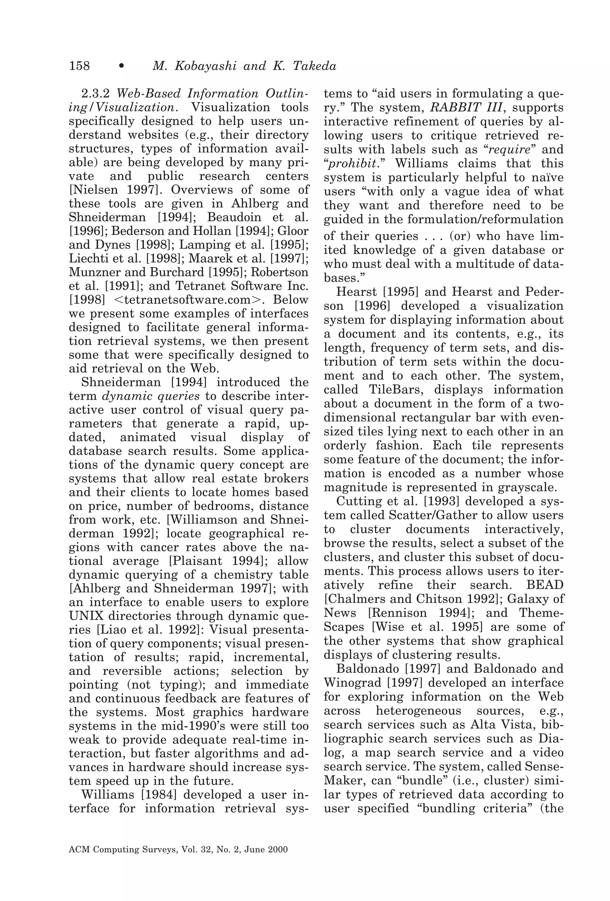 158

•

M. Kobayashi and K. Takeda

2.3.2 Web-Based Information Outlining/Visualization. Visualization tools
specifically designed to help users understand websites (e.g., their directory
structures, types of information available) are being developed by many private and public research centers
[Nielsen 1997]. Overviews of some of
these tools are given in Ahlberg and
Shneiderman [1994]; Beaudoin et al.
[1996]; Bederson and Hollan [1994]; Gloor
and Dynes [1998]; Lamping et al. [1995];
Liechti et al. [1998]; Maarek et al. [1997];
Munzner and Burchard [1995]; Robertson
et al. [1991]; and Tetranet Software Inc.
[1998] Ͻtetranetsoftware.comϾ. Below
we present some examples of interfaces
designed to facilitate general information retrieval systems, we then present
some that were specifically designed to
aid retrieval on the Web.
Shneiderman [1994] introduced the
term dynamic queries to describe interactive user control of visual query parameters that generate a rapid, updated, animated visual display of
database search results. Some applications of the dynamic query concept are
systems that allow real estate brokers
and their clients to locate homes based
on price, number of bedrooms, distance
from work, etc. [Williamson and Shneiderman 1992]; locate geographical regions with cancer rates above the national average [Plaisant 1994]; allow
dynamic querying of a chemistry table
[Ahlberg and Shneiderman 1997]; with
an interface to enable users to explore
UNIX directories through dynamic queries [Liao et al. 1992]: Visual presentation of query components; visual presentation of results; rapid, incremental,
and reversible actions; selection by
pointing (not typing); and immediate
and continuous feedback are features of
the systems. Most graphics hardware
systems in the mid-1990’s were still too
weak to provide adequate real-time interaction, but faster algorithms and advances in hardware should increase system speed up in the future.
Williams [1984] developed a user interface for information retrieval sysACM Computing Surveys, Vol. 32, No. 2, June 2000

tems to “aid users in formulating a query.” The system, RABBIT III, supports
interactive refinement of queries by allowing users to critique retrieved results with labels such as “require” and
“prohibit.” Williams claims that this
system is particularly helpful to naïve
users “with only a vague idea of what
they want and therefore need to be
guided in the formulation/reformulation
of their queries . . . (or) who have limited knowledge of a given database or
who must deal with a multitude of databases.”
Hearst [1995] and Hearst and Pederson [1996] developed a visualization
system for displaying information about
a document and its contents, e.g., its
length, frequency of term sets, and distribution of term sets within the document and to each other. The system,
called TileBars, displays information
about a document in the form of a twodimensional rectangular bar with evensized tiles lying next to each other in an
orderly fashion. Each tile represents
some feature of the document; the information is encoded as a number whose
magnitude is represented in grayscale.
Cutting et al. [1993] developed a system called Scatter/Gather to allow users
to cluster documents interactively,
browse the results, select a subset of the
clusters, and cluster this subset of documents. This process allows users to iteratively refine their search. BEAD
[Chalmers and Chitson 1992]; Galaxy of
News [Rennison 1994]; and ThemeScapes [Wise et al. 1995] are some of
the other systems that show graphical
displays of clustering results.
Baldonado [1997] and Baldonado and
Winograd [1997] developed an interface
for exploring information on the Web
across heterogeneous sources, e.g.,
search services such as Alta Vista, bibliographic search services such as Dialog, a map search service and a video
search service. The system, called SenseMaker, can “bundle” (i.e., cluster) similar types of retrieved data according to
user specified “bundling criteria” (the

 