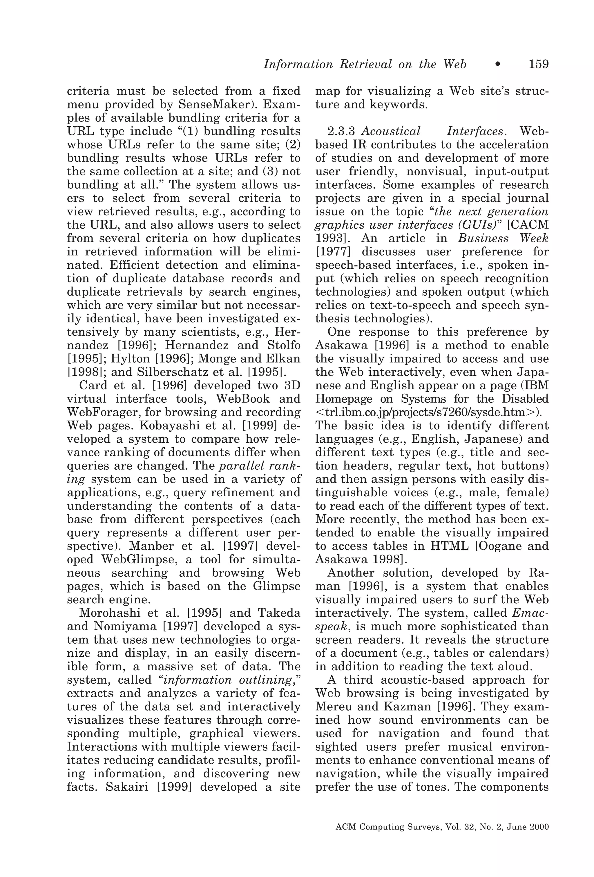 Information Retrieval on the Web
criteria must be selected from a fixed
menu provided by SenseMaker). Examples of available bundling criteria for a
URL type include “(1) bundling results
whose URLs refer to the same site; (2)
bundling results whose URLs refer to
the same collection at a site; and (3) not
bundling at all.” The system allows users to select from several criteria to
view retrieved results, e.g., according to
the URL, and also allows users to select
from several criteria on how duplicates
in retrieved information will be eliminated. Efficient detection and elimination of duplicate database records and
duplicate retrievals by search engines,
which are very similar but not necessarily identical, have been investigated extensively by many scientists, e.g., Hernandez [1996]; Hernandez and Stolfo
[1995]; Hylton [1996]; Monge and Elkan
[1998]; and Silberschatz et al. [1995].
Card et al. [1996] developed two 3D
virtual interface tools, WebBook and
WebForager, for browsing and recording
Web pages. Kobayashi et al. [1999] developed a system to compare how relevance ranking of documents differ when
queries are changed. The parallel ranking system can be used in a variety of
applications, e.g., query refinement and
understanding the contents of a database from different perspectives (each
query represents a different user perspective). Manber et al. [1997] developed WebGlimpse, a tool for simultaneous searching and browsing Web
pages, which is based on the Glimpse
search engine.
Morohashi et al. [1995] and Takeda
and Nomiyama [1997] developed a system that uses new technologies to organize and display, in an easily discernible form, a massive set of data. The
system, called “information outlining,”
extracts and analyzes a variety of features of the data set and interactively
visualizes these features through corresponding multiple, graphical viewers.
Interactions with multiple viewers facilitates reducing candidate results, profiling information, and discovering new
facts. Sakairi [1999] developed a site

•

159

map for visualizing a Web site’s structure and keywords.
2.3.3 Acoustical
Interfaces. Webbased IR contributes to the acceleration
of studies on and development of more
user friendly, nonvisual, input-output
interfaces. Some examples of research
projects are given in a special journal
issue on the topic “the next generation
graphics user interfaces (GUIs)” [CACM
1993]. An article in Business Week
[1977] discusses user preference for
speech-based interfaces, i.e., spoken input (which relies on speech recognition
technologies) and spoken output (which
relies on text-to-speech and speech synthesis technologies).
One response to this preference by
Asakawa [1996] is a method to enable
the visually impaired to access and use
the Web interactively, even when Japanese and English appear on a page (IBM
Homepage on Systems for the Disabled
Ͻtrl.ibm.co.jp/projects/s7260/sysde.htmϾ).
The basic idea is to identify different
languages (e.g., English, Japanese) and
different text types (e.g., title and section headers, regular text, hot buttons)
and then assign persons with easily distinguishable voices (e.g., male, female)
to read each of the different types of text.
More recently, the method has been extended to enable the visually impaired
to access tables in HTML [Oogane and
Asakawa 1998].
Another solution, developed by Raman [1996], is a system that enables
visually impaired users to surf the Web
interactively. The system, called Emacspeak, is much more sophisticated than
screen readers. It reveals the structure
of a document (e.g., tables or calendars)
in addition to reading the text aloud.
A third acoustic-based approach for
Web browsing is being investigated by
Mereu and Kazman [1996]. They examined how sound environments can be
used for navigation and found that
sighted users prefer musical environments to enhance conventional means of
navigation, while the visually impaired
prefer the use of tones. The components
ACM Computing Surveys, Vol. 32, No. 2, June 2000

 