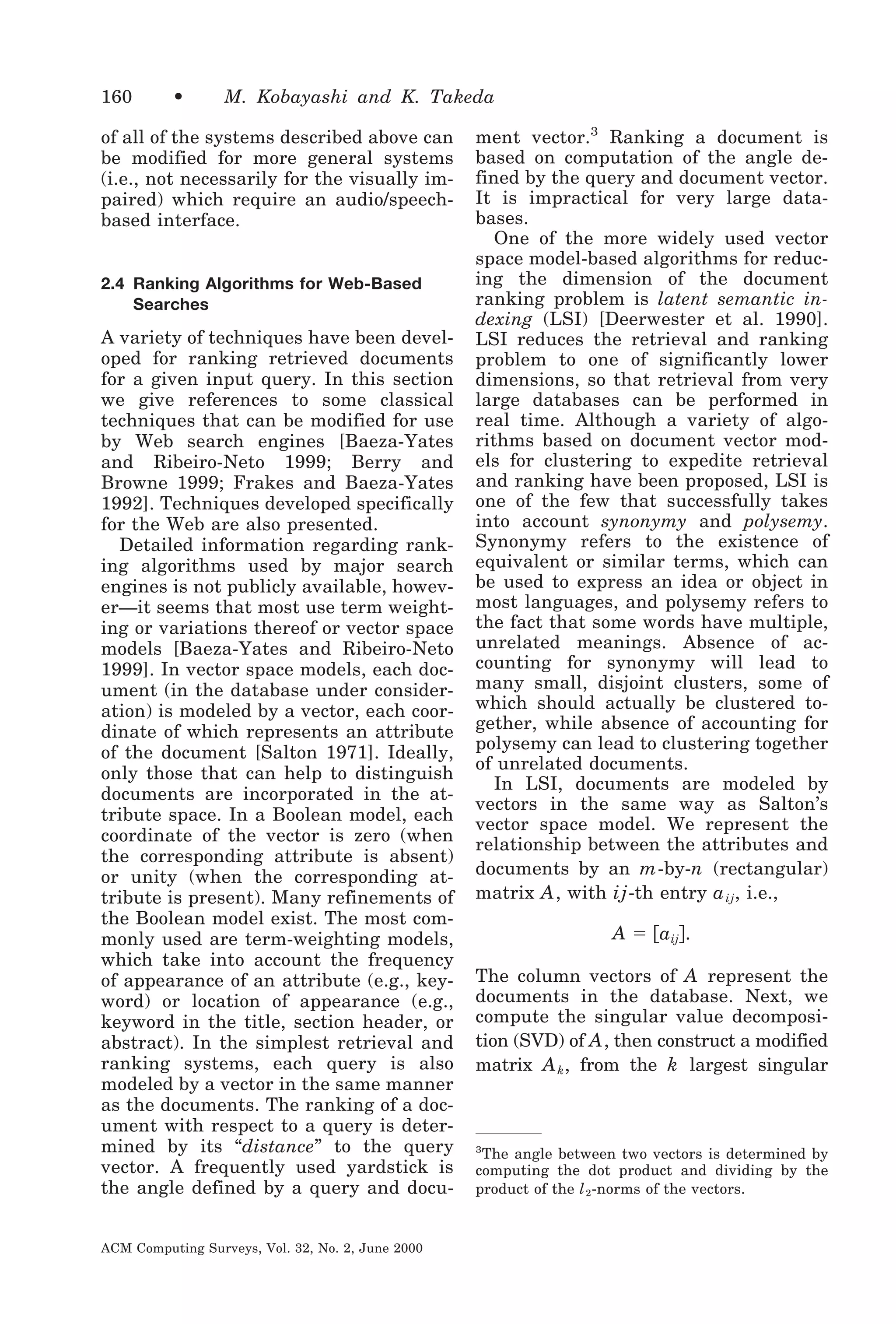 160

•

M. Kobayashi and K. Takeda

of all of the systems described above can
be modified for more general systems
(i.e., not necessarily for the visually impaired) which require an audio/speechbased interface.

2.4 Ranking Algorithms for Web-Based
Searches

A variety of techniques have been developed for ranking retrieved documents
for a given input query. In this section
we give references to some classical
techniques that can be modified for use
by Web search engines [Baeza-Yates
and Ribeiro-Neto 1999; Berry and
Browne 1999; Frakes and Baeza-Yates
1992]. Techniques developed specifically
for the Web are also presented.
Detailed information regarding ranking algorithms used by major search
engines is not publicly available, however—it seems that most use term weighting or variations thereof or vector space
models [Baeza-Yates and Ribeiro-Neto
1999]. In vector space models, each document (in the database under consideration) is modeled by a vector, each coordinate of which represents an attribute
of the document [Salton 1971]. Ideally,
only those that can help to distinguish
documents are incorporated in the attribute space. In a Boolean model, each
coordinate of the vector is zero (when
the corresponding attribute is absent)
or unity (when the corresponding attribute is present). Many refinements of
the Boolean model exist. The most commonly used are term-weighting models,
which take into account the frequency
of appearance of an attribute (e.g., keyword) or location of appearance (e.g.,
keyword in the title, section header, or
abstract). In the simplest retrieval and
ranking systems, each query is also
modeled by a vector in the same manner
as the documents. The ranking of a document with respect to a query is determined by its “distance” to the query
vector. A frequently used yardstick is
the angle defined by a query and docuACM Computing Surveys, Vol. 32, No. 2, June 2000

ment vector.3 Ranking a document is
based on computation of the angle defined by the query and document vector.
It is impractical for very large databases.
One of the more widely used vector
space model-based algorithms for reducing the dimension of the document
ranking problem is latent semantic indexing (LSI) [Deerwester et al. 1990].
LSI reduces the retrieval and ranking
problem to one of significantly lower
dimensions, so that retrieval from very
large databases can be performed in
real time. Although a variety of algorithms based on document vector models for clustering to expedite retrieval
and ranking have been proposed, LSI is
one of the few that successfully takes
into account synonymy and polysemy.
Synonymy refers to the existence of
equivalent or similar terms, which can
be used to express an idea or object in
most languages, and polysemy refers to
the fact that some words have multiple,
unrelated meanings. Absence of accounting for synonymy will lead to
many small, disjoint clusters, some of
which should actually be clustered together, while absence of accounting for
polysemy can lead to clustering together
of unrelated documents.
In LSI, documents are modeled by
vectors in the same way as Salton’s
vector space model. We represent the
relationship between the attributes and
documents by an m -by-n (rectangular)
matrix A , with ij -th entry a ij , i.e.,

A ϭ ͓aij͔.
The column vectors of A represent the
documents in the database. Next, we
compute the singular value decomposition (SVD) of A , then construct a modified
matrix A k , from the k largest singular

3
The angle between two vectors is determined by
computing the dot product and dividing by the
product of the l 2 -norms of the vectors.

 