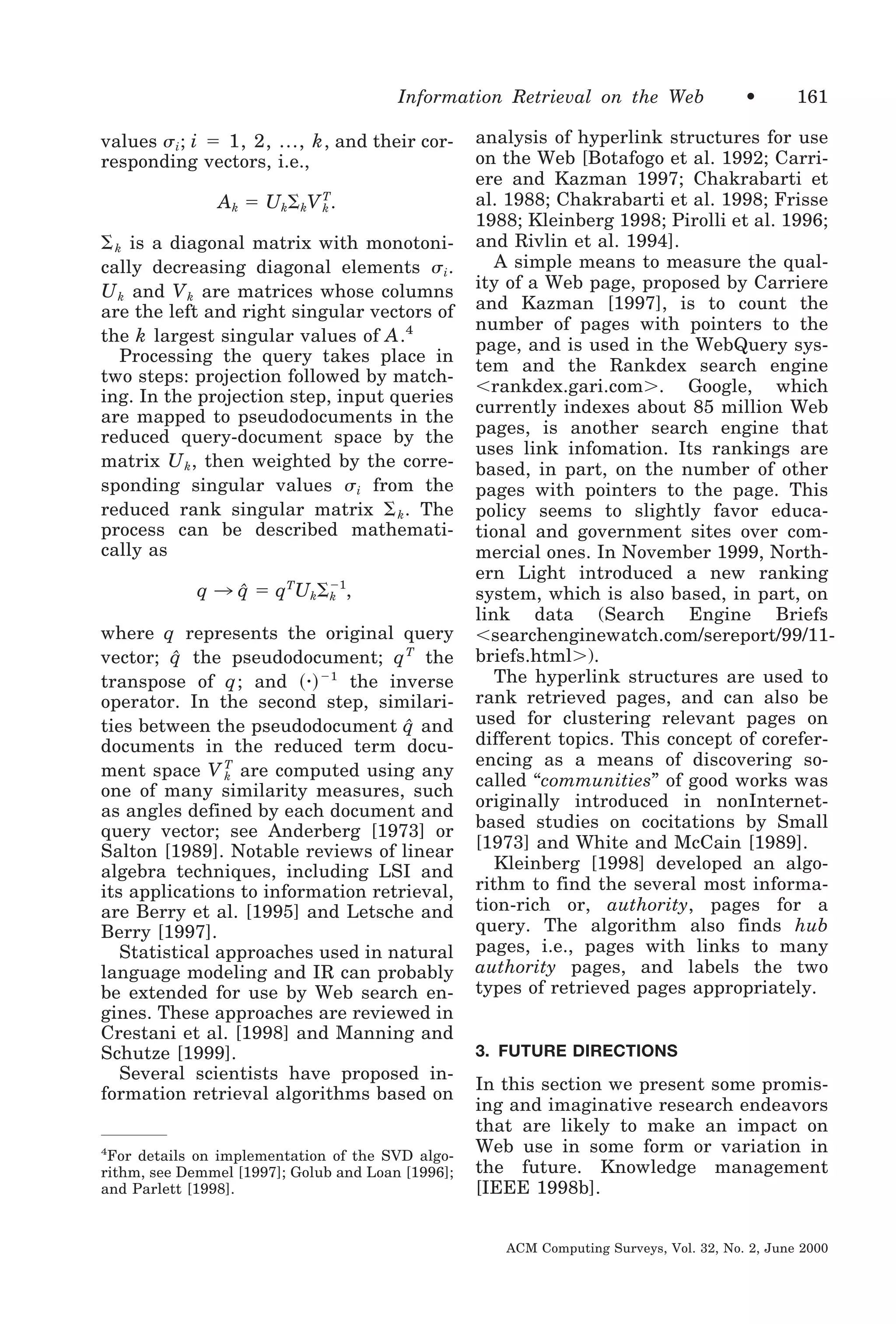 Information Retrieval on the Web
values ␴ i ; i ϭ 1, 2, ..., k , and their corresponding vectors, i.e.,

A k ϭ U k⌺ kV T.
k
⌺ k is a diagonal matrix with monotonically decreasing diagonal elements ␴ i .
U k and V k are matrices whose columns
are the left and right singular vectors of
the k largest singular values of A .4
Processing the query takes place in
two steps: projection followed by matching. In the projection step, input queries
are mapped to pseudodocuments in the
reduced query-document space by the
matrix U k , then weighted by the corresponding singular values ␴ i from the
reduced rank singular matrix ⌺ k . The
process can be described mathematically as
q 3 q ϭ qTUk⌺Ϫ1,
ˆ
k
where q represents the original query
ˆ
vector; q the pseudodocument; q T the
transpose of q ; and ͑ ⅐ ͒ Ϫ1 the inverse
operator. In the second step, similarities between the pseudodocument q and
ˆ
documents in the reduced term document space V T are computed using any
k
one of many similarity measures, such
as angles defined by each document and
query vector; see Anderberg [1973] or
Salton [1989]. Notable reviews of linear
algebra techniques, including LSI and
its applications to information retrieval,
are Berry et al. [1995] and Letsche and
Berry [1997].
Statistical approaches used in natural
language modeling and IR can probably
be extended for use by Web search engines. These approaches are reviewed in
Crestani et al. [1998] and Manning and
Schutze [1999].
Several scientists have proposed information retrieval algorithms based on
4
For details on implementation of the SVD algorithm, see Demmel [1997]; Golub and Loan [1996];
and Parlett [1998].

•

161

analysis of hyperlink structures for use
on the Web [Botafogo et al. 1992; Carriere and Kazman 1997; Chakrabarti et
al. 1988; Chakrabarti et al. 1998; Frisse
1988; Kleinberg 1998; Pirolli et al. 1996;
and Rivlin et al. 1994].
A simple means to measure the quality of a Web page, proposed by Carriere
and Kazman [1997], is to count the
number of pages with pointers to the
page, and is used in the WebQuery system and the Rankdex search engine
Ͻrankdex.gari.comϾ. Google, which
currently indexes about 85 million Web
pages, is another search engine that
uses link infomation. Its rankings are
based, in part, on the number of other
pages with pointers to the page. This
policy seems to slightly favor educational and government sites over commercial ones. In November 1999, Northern Light introduced a new ranking
system, which is also based, in part, on
link data (Search Engine Briefs
Ͻsearchenginewatch.com/sereport/99/11briefs.htmlϾ).
The hyperlink structures are used to
rank retrieved pages, and can also be
used for clustering relevant pages on
different topics. This concept of coreferencing as a means of discovering socalled “communities” of good works was
originally introduced in nonInternetbased studies on cocitations by Small
[1973] and White and McCain [1989].
Kleinberg [1998] developed an algorithm to find the several most information-rich or, authority, pages for a
query. The algorithm also finds hub
pages, i.e., pages with links to many
authority pages, and labels the two
types of retrieved pages appropriately.

3. FUTURE DIRECTIONS

In this section we present some promising and imaginative research endeavors
that are likely to make an impact on
Web use in some form or variation in
the future. Knowledge management
[IEEE 1998b].
ACM Computing Surveys, Vol. 32, No. 2, June 2000

 