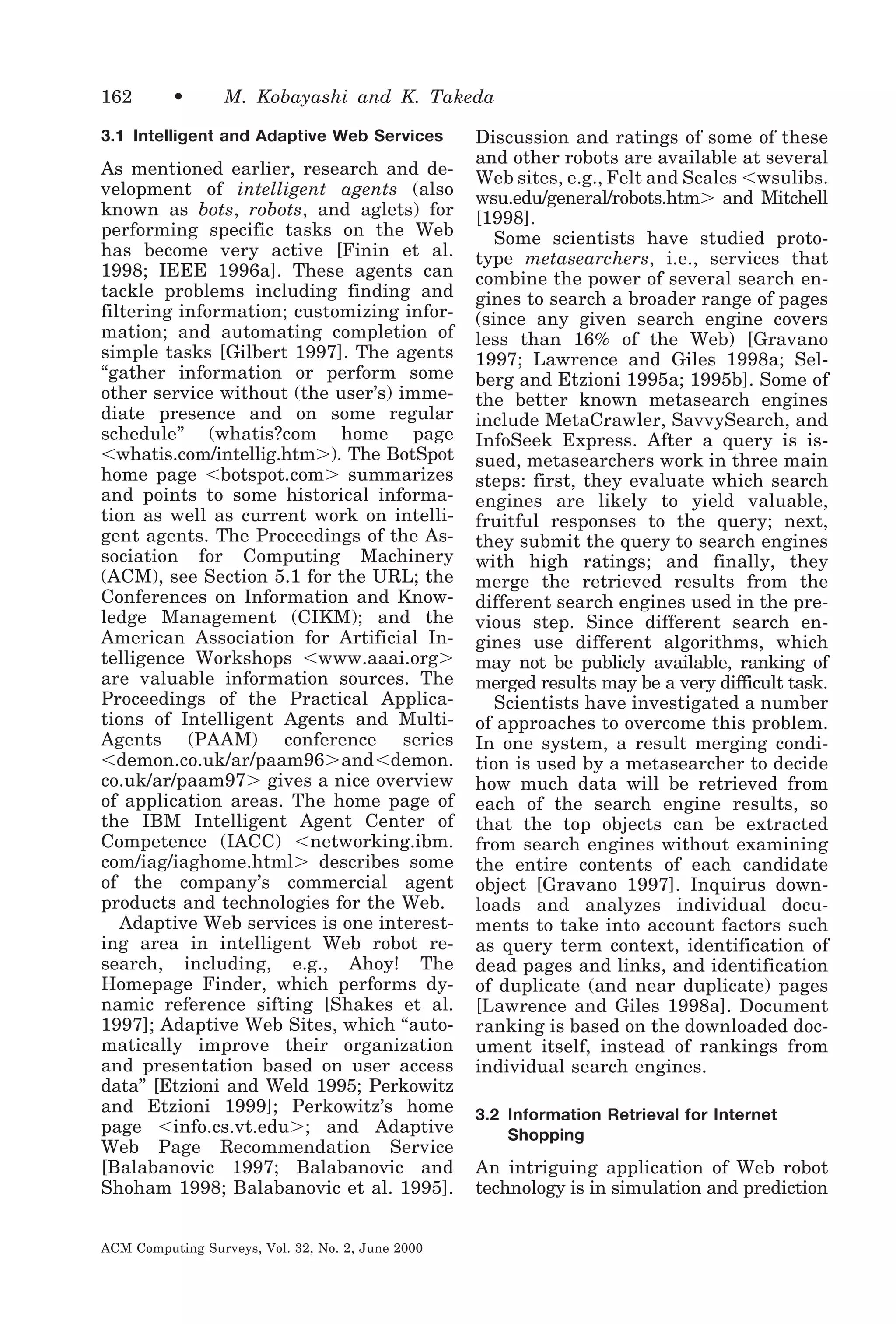 162

•

M. Kobayashi and K. Takeda

3.1 Intelligent and Adaptive Web Services

As mentioned earlier, research and development of intelligent agents (also
known as bots, robots, and aglets) for
performing specific tasks on the Web
has become very active [Finin et al.
1998; IEEE 1996a]. These agents can
tackle problems including finding and
filtering information; customizing information; and automating completion of
simple tasks [Gilbert 1997]. The agents
“gather information or perform some
other service without (the user’s) immediate presence and on some regular
schedule” (whatis?com home page
Ͻwhatis.com/intellig.htmϾ). The BotSpot
home page Ͻbotspot.comϾ summarizes
and points to some historical information as well as current work on intelligent agents. The Proceedings of the Association for Computing Machinery
(ACM), see Section 5.1 for the URL; the
Conferences on Information and Knowledge Management (CIKM); and the
American Association for Artificial Intelligence Workshops Ͻwww.aaai.orgϾ
are valuable information sources. The
Proceedings of the Practical Applications of Intelligent Agents and MultiAgents (PAAM) conference series
Ͻdemon.co.uk/ar/paam96ϾandϽdemon.
co.uk/ar/paam97Ͼ gives a nice overview
of application areas. The home page of
the IBM Intelligent Agent Center of
Competence (IACC) Ͻnetworking.ibm.
com/iag/iaghome.htmlϾ describes some
of the company’s commercial agent
products and technologies for the Web.
Adaptive Web services is one interesting area in intelligent Web robot research, including, e.g., Ahoy! The
Homepage Finder, which performs dynamic reference sifting [Shakes et al.
1997]; Adaptive Web Sites, which “automatically improve their organization
and presentation based on user access
data” [Etzioni and Weld 1995; Perkowitz
and Etzioni 1999]; Perkowitz’s home
page Ͻinfo.cs.vt.eduϾ; and Adaptive
Web Page Recommendation Service
[Balabanovic 1997; Balabanovic and
Shoham 1998; Balabanovic et al. 1995].
ACM Computing Surveys, Vol. 32, No. 2, June 2000

Discussion and ratings of some of these
and other robots are available at several
Web sites, e.g., Felt and Scales Ͻwsulibs.
wsu.edu/general/robots.htmϾ and Mitchell
[1998].
Some scientists have studied prototype metasearchers, i.e., services that
combine the power of several search engines to search a broader range of pages
(since any given search engine covers
less than 16% of the Web) [Gravano
1997; Lawrence and Giles 1998a; Selberg and Etzioni 1995a; 1995b]. Some of
the better known metasearch engines
include MetaCrawler, SavvySearch, and
InfoSeek Express. After a query is issued, metasearchers work in three main
steps: first, they evaluate which search
engines are likely to yield valuable,
fruitful responses to the query; next,
they submit the query to search engines
with high ratings; and finally, they
merge the retrieved results from the
different search engines used in the previous step. Since different search engines use different algorithms, which
may not be publicly available, ranking of
merged results may be a very difficult task.
Scientists have investigated a number
of approaches to overcome this problem.
In one system, a result merging condition is used by a metasearcher to decide
how much data will be retrieved from
each of the search engine results, so
that the top objects can be extracted
from search engines without examining
the entire contents of each candidate
object [Gravano 1997]. Inquirus downloads and analyzes individual documents to take into account factors such
as query term context, identification of
dead pages and links, and identification
of duplicate (and near duplicate) pages
[Lawrence and Giles 1998a]. Document
ranking is based on the downloaded document itself, instead of rankings from
individual search engines.
3.2 Information Retrieval for Internet
Shopping

An intriguing application of Web robot
technology is in simulation and prediction

 