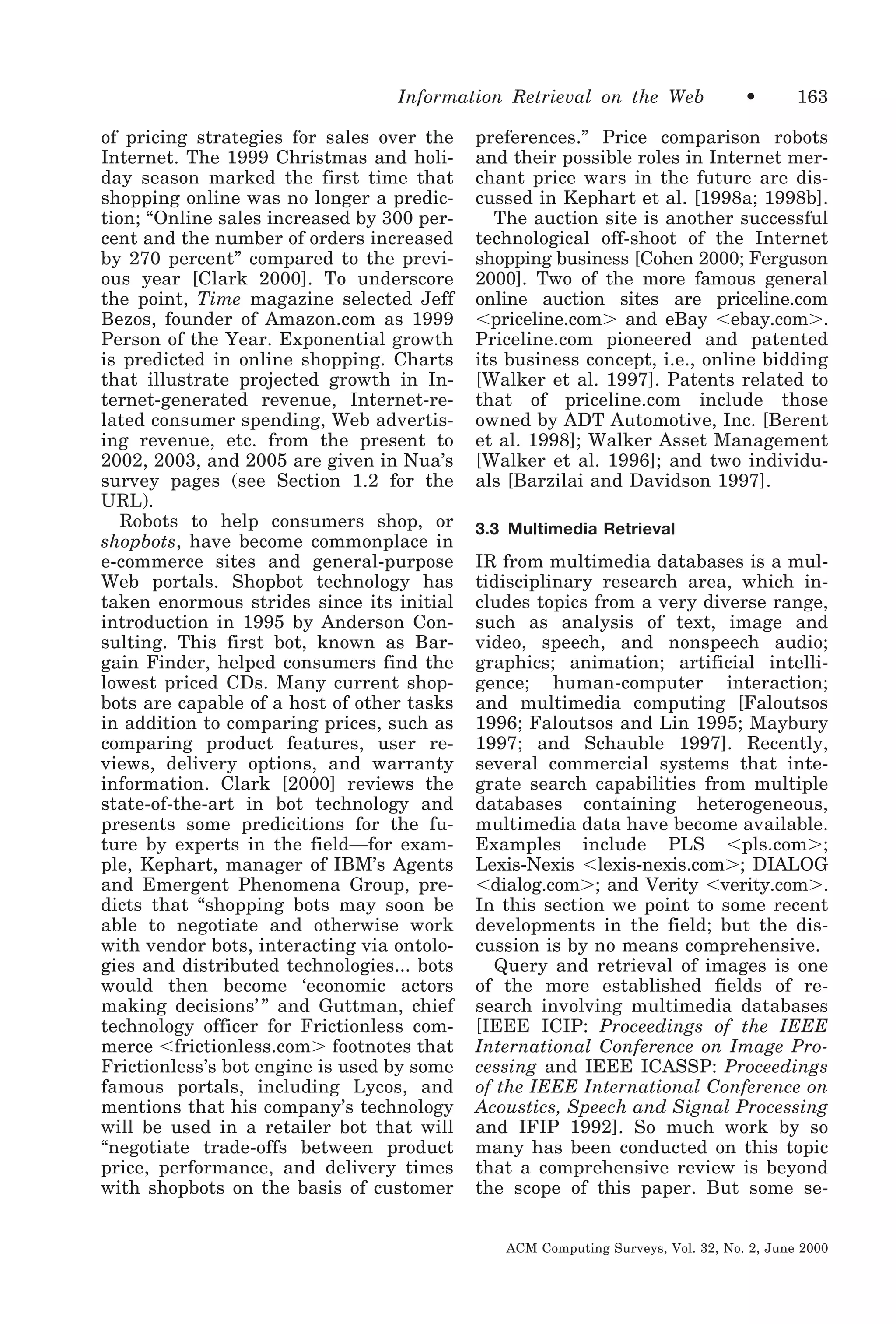 Information Retrieval on the Web
of pricing strategies for sales over the
Internet. The 1999 Christmas and holiday season marked the first time that
shopping online was no longer a prediction; “Online sales increased by 300 percent and the number of orders increased
by 270 percent” compared to the previous year [Clark 2000]. To underscore
the point, Time magazine selected Jeff
Bezos, founder of Amazon.com as 1999
Person of the Year. Exponential growth
is predicted in online shopping. Charts
that illustrate projected growth in Internet-generated revenue, Internet-related consumer spending, Web advertising revenue, etc. from the present to
2002, 2003, and 2005 are given in Nua’s
survey pages (see Section 1.2 for the
URL).
Robots to help consumers shop, or
shopbots, have become commonplace in
e-commerce sites and general-purpose
Web portals. Shopbot technology has
taken enormous strides since its initial
introduction in 1995 by Anderson Consulting. This first bot, known as Bargain Finder, helped consumers find the
lowest priced CDs. Many current shopbots are capable of a host of other tasks
in addition to comparing prices, such as
comparing product features, user reviews, delivery options, and warranty
information. Clark [2000] reviews the
state-of-the-art in bot technology and
presents some predicitions for the future by experts in the field—for example, Kephart, manager of IBM’s Agents
and Emergent Phenomena Group, predicts that “shopping bots may soon be
able to negotiate and otherwise work
with vendor bots, interacting via ontologies and distributed technologies... bots
would then become ‘economic actors
making decisions’ ” and Guttman, chief
technology officer for Frictionless commerce Ͻfrictionless.comϾ footnotes that
Frictionless’s bot engine is used by some
famous portals, including Lycos, and
mentions that his company’s technology
will be used in a retailer bot that will
“negotiate trade-offs between product
price, performance, and delivery times
with shopbots on the basis of customer

•

163

preferences.” Price comparison robots
and their possible roles in Internet merchant price wars in the future are discussed in Kephart et al. [1998a; 1998b].
The auction site is another successful
technological off-shoot of the Internet
shopping business [Cohen 2000; Ferguson
2000]. Two of the more famous general
online auction sites are priceline.com
Ͻpriceline.comϾ and eBay Ͻebay.comϾ.
Priceline.com pioneered and patented
its business concept, i.e., online bidding
[Walker et al. 1997]. Patents related to
that of priceline.com include those
owned by ADT Automotive, Inc. [Berent
et al. 1998]; Walker Asset Management
[Walker et al. 1996]; and two individuals [Barzilai and Davidson 1997].
3.3 Multimedia Retrieval

IR from multimedia databases is a multidisciplinary research area, which includes topics from a very diverse range,
such as analysis of text, image and
video, speech, and nonspeech audio;
graphics; animation; artificial intelligence; human-computer interaction;
and multimedia computing [Faloutsos
1996; Faloutsos and Lin 1995; Maybury
1997; and Schauble 1997]. Recently,
several commercial systems that integrate search capabilities from multiple
databases containing heterogeneous,
multimedia data have become available.
Examples include PLS Ͻpls.comϾ;
Lexis-Nexis Ͻlexis-nexis.comϾ; DIALOG
Ͻdialog.comϾ; and Verity Ͻverity.comϾ.
In this section we point to some recent
developments in the field; but the discussion is by no means comprehensive.
Query and retrieval of images is one
of the more established fields of research involving multimedia databases
[IEEE ICIP: Proceedings of the IEEE
International Conference on Image Processing and IEEE ICASSP: Proceedings
of the IEEE International Conference on
Acoustics, Speech and Signal Processing
and IFIP 1992]. So much work by so
many has been conducted on this topic
that a comprehensive review is beyond
the scope of this paper. But some seACM Computing Surveys, Vol. 32, No. 2, June 2000

 