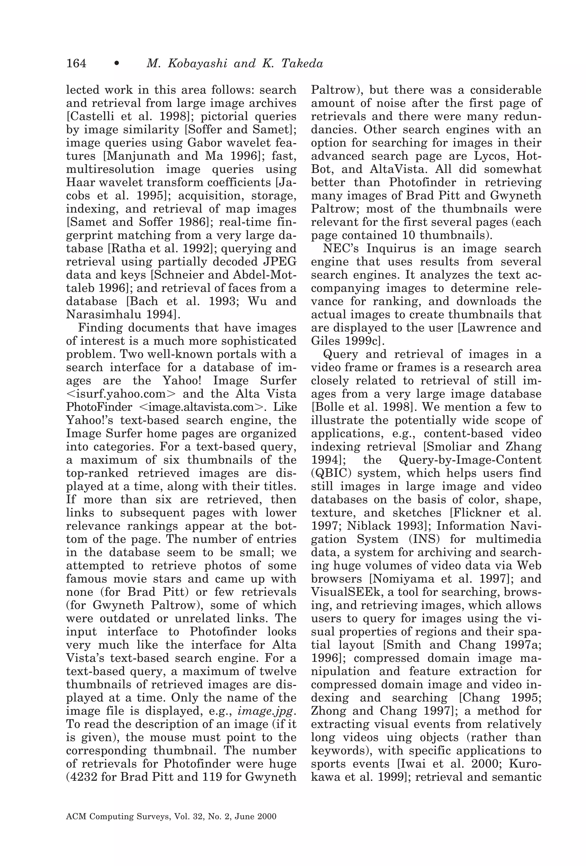 164

•

M. Kobayashi and K. Takeda

lected work in this area follows: search
and retrieval from large image archives
[Castelli et al. 1998]; pictorial queries
by image similarity [Soffer and Samet];
image queries using Gabor wavelet features [Manjunath and Ma 1996]; fast,
multiresolution image queries using
Haar wavelet transform coefficients [Jacobs et al. 1995]; acquisition, storage,
indexing, and retrieval of map images
[Samet and Soffer 1986]; real-time fingerprint matching from a very large database [Ratha et al. 1992]; querying and
retrieval using partially decoded JPEG
data and keys [Schneier and Abdel-Mottaleb 1996]; and retrieval of faces from a
database [Bach et al. 1993; Wu and
Narasimhalu 1994].
Finding documents that have images
of interest is a much more sophisticated
problem. Two well-known portals with a
search interface for a database of images are the Yahoo! Image Surfer
Ͻisurf.yahoo.comϾ and the Alta Vista
PhotoFinder Ͻimage.altavista.comϾ. Like
Yahoo!’s text-based search engine, the
Image Surfer home pages are organized
into categories. For a text-based query,
a maximum of six thumbnails of the
top-ranked retrieved images are displayed at a time, along with their titles.
If more than six are retrieved, then
links to subsequent pages with lower
relevance rankings appear at the bottom of the page. The number of entries
in the database seem to be small; we
attempted to retrieve photos of some
famous movie stars and came up with
none (for Brad Pitt) or few retrievals
(for Gwyneth Paltrow), some of which
were outdated or unrelated links. The
input interface to Photofinder looks
very much like the interface for Alta
Vista’s text-based search engine. For a
text-based query, a maximum of twelve
thumbnails of retrieved images are displayed at a time. Only the name of the
image file is displayed, e.g., image.jpg.
To read the description of an image (if it
is given), the mouse must point to the
corresponding thumbnail. The number
of retrievals for Photofinder were huge
(4232 for Brad Pitt and 119 for Gwyneth
ACM Computing Surveys, Vol. 32, No. 2, June 2000

Paltrow), but there was a considerable
amount of noise after the first page of
retrievals and there were many redundancies. Other search engines with an
option for searching for images in their
advanced search page are Lycos, HotBot, and AltaVista. All did somewhat
better than Photofinder in retrieving
many images of Brad Pitt and Gwyneth
Paltrow; most of the thumbnails were
relevant for the first several pages (each
page contained 10 thumbnails).
NEC’s Inquirus is an image search
engine that uses results from several
search engines. It analyzes the text accompanying images to determine relevance for ranking, and downloads the
actual images to create thumbnails that
are displayed to the user [Lawrence and
Giles 1999c].
Query and retrieval of images in a
video frame or frames is a research area
closely related to retrieval of still images from a very large image database
[Bolle et al. 1998]. We mention a few to
illustrate the potentially wide scope of
applications, e.g., content-based video
indexing retrieval [Smoliar and Zhang
1994]; the Query-by-Image-Content
(QBIC) system, which helps users find
still images in large image and video
databases on the basis of color, shape,
texture, and sketches [Flickner et al.
1997; Niblack 1993]; Information Navigation System (INS) for multimedia
data, a system for archiving and searching huge volumes of video data via Web
browsers [Nomiyama et al. 1997]; and
VisualSEEk, a tool for searching, browsing, and retrieving images, which allows
users to query for images using the visual properties of regions and their spatial layout [Smith and Chang 1997a;
1996]; compressed domain image manipulation and feature extraction for
compressed domain image and video indexing and searching [Chang 1995;
Zhong and Chang 1997]; a method for
extracting visual events from relatively
long videos uing objects (rather than
keywords), with specific applications to
sports events [Iwai et al. 2000; Kurokawa et al. 1999]; retrieval and semantic

 