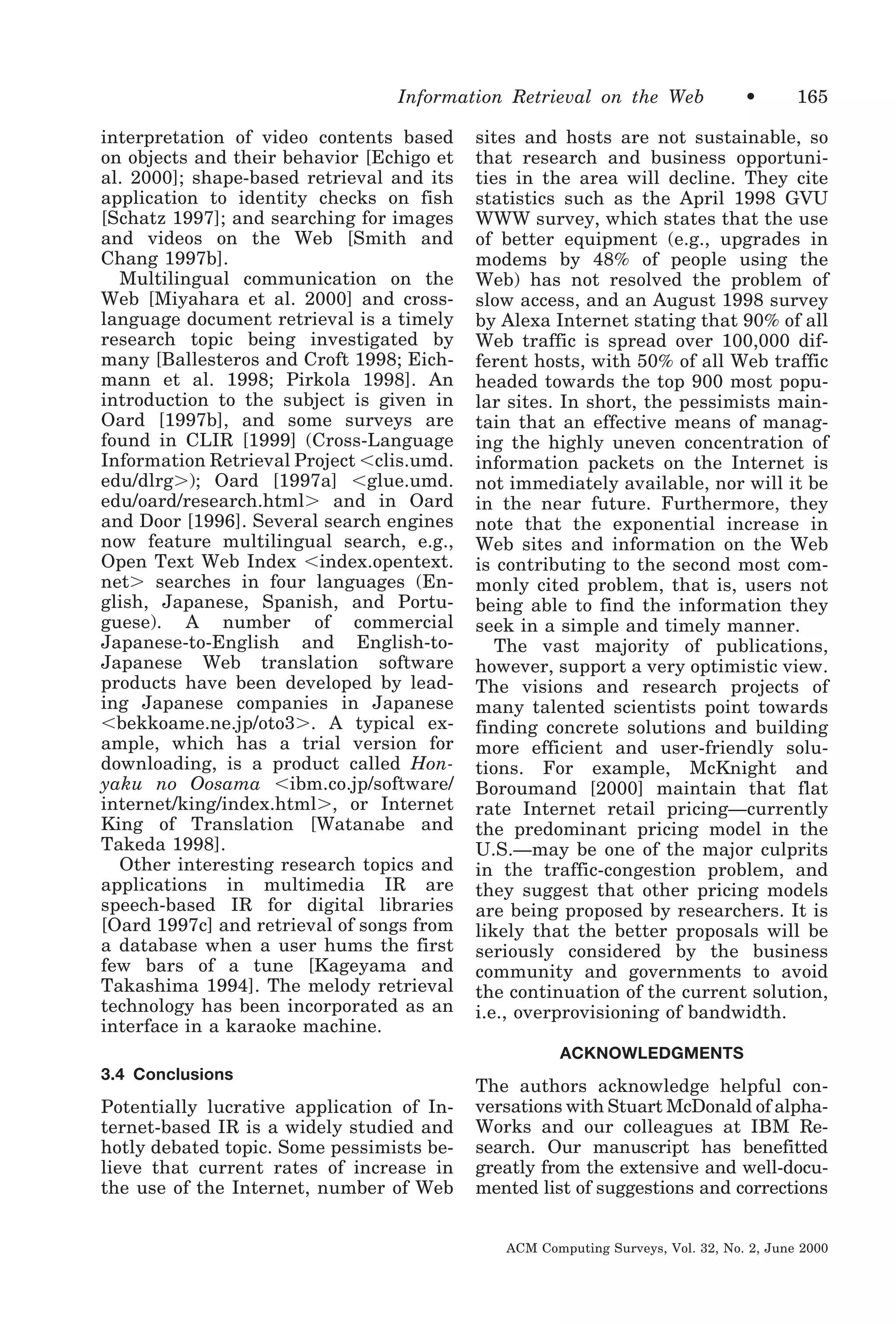 Information Retrieval on the Web
interpretation of video contents based
on objects and their behavior [Echigo et
al. 2000]; shape-based retrieval and its
application to identity checks on fish
[Schatz 1997]; and searching for images
and videos on the Web [Smith and
Chang 1997b].
Multilingual communication on the
Web [Miyahara et al. 2000] and crosslanguage document retrieval is a timely
research topic being investigated by
many [Ballesteros and Croft 1998; Eichmann et al. 1998; Pirkola 1998]. An
introduction to the subject is given in
Oard [1997b], and some surveys are
found in CLIR [1999] (Cross-Language
Information Retrieval Project Ͻclis.umd.
edu/dlrgϾ); Oard [1997a] Ͻglue.umd.
edu/oard/research.htmlϾ and in Oard
and Door [1996]. Several search engines
now feature multilingual search, e.g.,
Open Text Web Index Ͻindex.opentext.
netϾ searches in four languages (English, Japanese, Spanish, and Portuguese). A number of commercial
Japanese-to-English and English-toJapanese Web translation software
products have been developed by leading Japanese companies in Japanese
Ͻbekkoame.ne.jp/oto3Ͼ. A typical example, which has a trial version for
downloading, is a product called Honyaku no Oosama Ͻibm.co.jp/software/
internet/king/index.htmlϾ, or Internet
King of Translation [Watanabe and
Takeda 1998].
Other interesting research topics and
applications in multimedia IR are
speech-based IR for digital libraries
[Oard 1997c] and retrieval of songs from
a database when a user hums the first
few bars of a tune [Kageyama and
Takashima 1994]. The melody retrieval
technology has been incorporated as an
interface in a karaoke machine.

•

165

sites and hosts are not sustainable, so
that research and business opportunities in the area will decline. They cite
statistics such as the April 1998 GVU
WWW survey, which states that the use
of better equipment (e.g., upgrades in
modems by 48% of people using the
Web) has not resolved the problem of
slow access, and an August 1998 survey
by Alexa Internet stating that 90% of all
Web traffic is spread over 100,000 different hosts, with 50% of all Web traffic
headed towards the top 900 most popular sites. In short, the pessimists maintain that an effective means of managing the highly uneven concentration of
information packets on the Internet is
not immediately available, nor will it be
in the near future. Furthermore, they
note that the exponential increase in
Web sites and information on the Web
is contributing to the second most commonly cited problem, that is, users not
being able to find the information they
seek in a simple and timely manner.
The vast majority of publications,
however, support a very optimistic view.
The visions and research projects of
many talented scientists point towards
finding concrete solutions and building
more efficient and user-friendly solutions. For example, McKnight and
Boroumand [2000] maintain that flat
rate Internet retail pricing—currently
the predominant pricing model in the
U.S.—may be one of the major culprits
in the traffic-congestion problem, and
they suggest that other pricing models
are being proposed by researchers. It is
likely that the better proposals will be
seriously considered by the business
community and governments to avoid
the continuation of the current solution,
i.e., overprovisioning of bandwidth.
ACKNOWLEDGMENTS

3.4 Conclusions

Potentially lucrative application of Internet-based IR is a widely studied and
hotly debated topic. Some pessimists believe that current rates of increase in
the use of the Internet, number of Web

The authors acknowledge helpful conversations with Stuart McDonald of alphaWorks and our colleagues at IBM Research. Our manuscript has benefitted
greatly from the extensive and well-documented list of suggestions and corrections
ACM Computing Surveys, Vol. 32, No. 2, June 2000

 