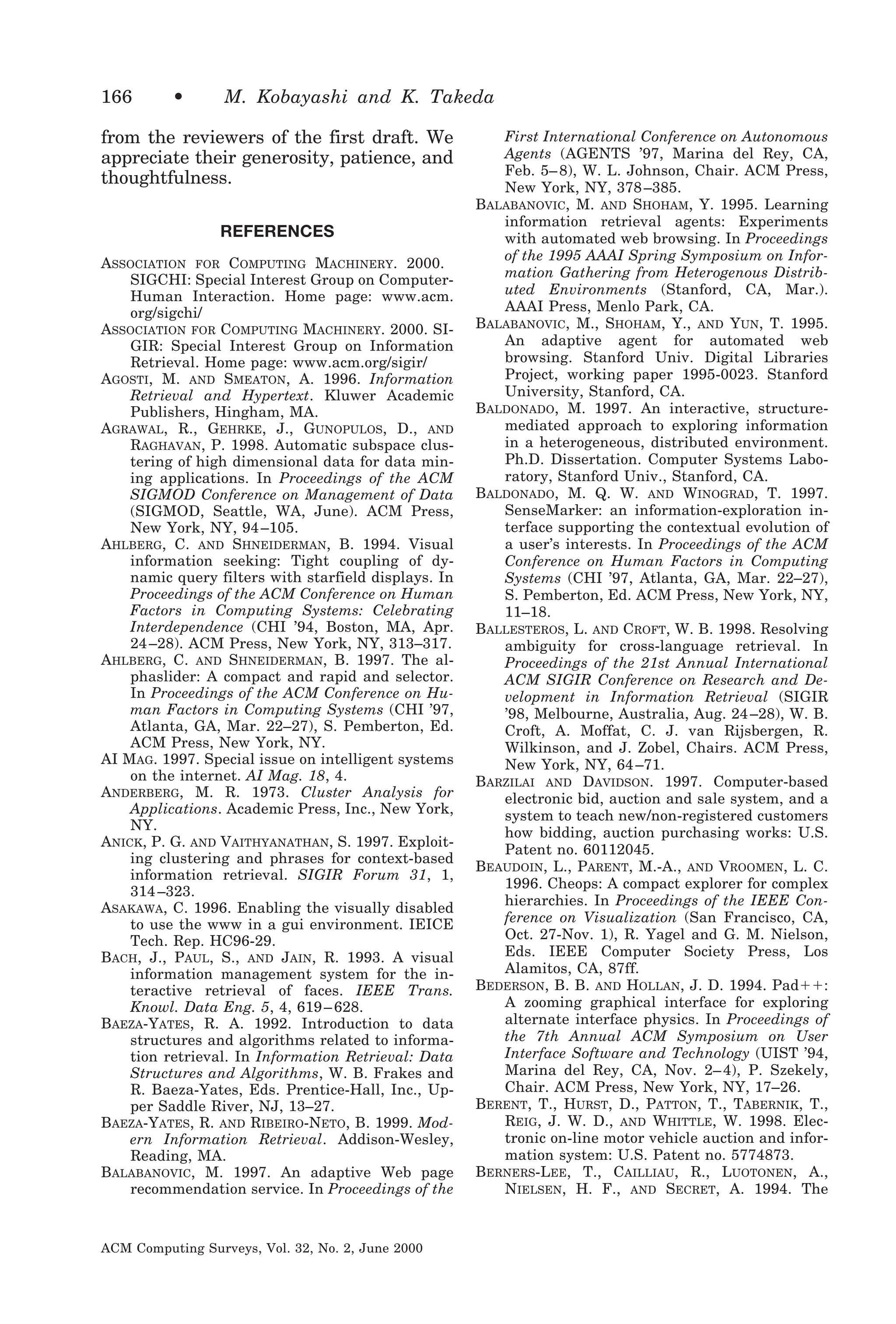 166

•

M. Kobayashi and K. Takeda

from the reviewers of the first draft. We
appreciate their generosity, patience, and
thoughtfulness.
REFERENCES
ASSOCIATION FOR COMPUTING MACHINERY. 2000.
SIGCHI: Special Interest Group on ComputerHuman Interaction. Home page: www.acm.
org/sigchi/
ASSOCIATION FOR COMPUTING MACHINERY. 2000. SIGIR: Special Interest Group on Information
Retrieval. Home page: www.acm.org/sigir/
AGOSTI, M. AND SMEATON, A. 1996. Information
Retrieval and Hypertext. Kluwer Academic
Publishers, Hingham, MA.
AGRAWAL, R., GEHRKE, J., GUNOPULOS, D., AND
RAGHAVAN, P. 1998. Automatic subspace clustering of high dimensional data for data mining applications. In Proceedings of the ACM
SIGMOD Conference on Management of Data
(SIGMOD, Seattle, WA, June). ACM Press,
New York, NY, 94 –105.
AHLBERG, C. AND SHNEIDERMAN, B. 1994. Visual
information seeking: Tight coupling of dynamic query filters with starfield displays. In
Proceedings of the ACM Conference on Human
Factors in Computing Systems: Celebrating
Interdependence (CHI ’94, Boston, MA, Apr.
24 –28). ACM Press, New York, NY, 313–317.
AHLBERG, C. AND SHNEIDERMAN, B. 1997. The alphaslider: A compact and rapid and selector.
In Proceedings of the ACM Conference on Human Factors in Computing Systems (CHI ’97,
Atlanta, GA, Mar. 22–27), S. Pemberton, Ed.
ACM Press, New York, NY.
AI MAG. 1997. Special issue on intelligent systems
on the internet. AI Mag. 18, 4.
ANDERBERG, M. R. 1973. Cluster Analysis for
Applications. Academic Press, Inc., New York,
NY.
ANICK, P. G. AND VAITHYANATHAN, S. 1997. Exploiting clustering and phrases for context-based
information retrieval. SIGIR Forum 31, 1,
314 –323.
ASAKAWA, C. 1996. Enabling the visually disabled
to use the www in a gui environment. IEICE
Tech. Rep. HC96-29.
BACH, J., PAUL, S., AND JAIN, R. 1993. A visual
information management system for the interactive retrieval of faces. IEEE Trans.
Knowl. Data Eng. 5, 4, 619 – 628.
BAEZA-YATES, R. A. 1992. Introduction to data
structures and algorithms related to information retrieval. In Information Retrieval: Data
Structures and Algorithms, W. B. Frakes and
R. Baeza-Yates, Eds. Prentice-Hall, Inc., Upper Saddle River, NJ, 13–27.
BAEZA-YATES, R. AND RIBEIRO-NETO, B. 1999. Modern Information Retrieval. Addison-Wesley,
Reading, MA.
BALABANOVIC, M. 1997. An adaptive Web page
recommendation service. In Proceedings of the

ACM Computing Surveys, Vol. 32, No. 2, June 2000

First International Conference on Autonomous
Agents (AGENTS ’97, Marina del Rey, CA,
Feb. 5– 8), W. L. Johnson, Chair. ACM Press,
New York, NY, 378 –385.
BALABANOVIC, M. AND SHOHAM, Y. 1995. Learning
information retrieval agents: Experiments
with automated web browsing. In Proceedings
of the 1995 AAAI Spring Symposium on Information Gathering from Heterogenous Distributed Environments (Stanford, CA, Mar.).
AAAI Press, Menlo Park, CA.
BALABANOVIC, M., SHOHAM, Y., AND YUN, T. 1995.
An adaptive agent for automated web
browsing. Stanford Univ. Digital Libraries
Project, working paper 1995-0023. Stanford
University, Stanford, CA.
BALDONADO, M. 1997. An interactive, structuremediated approach to exploring information
in a heterogeneous, distributed environment.
Ph.D. Dissertation. Computer Systems Laboratory, Stanford Univ., Stanford, CA.
BALDONADO, M. Q. W. AND WINOGRAD, T. 1997.
SenseMarker: an information-exploration interface supporting the contextual evolution of
a user’s interests. In Proceedings of the ACM
Conference on Human Factors in Computing
Systems (CHI ’97, Atlanta, GA, Mar. 22–27),
S. Pemberton, Ed. ACM Press, New York, NY,
11–18.
BALLESTEROS, L. AND CROFT, W. B. 1998. Resolving
ambiguity for cross-language retrieval. In
Proceedings of the 21st Annual International
ACM SIGIR Conference on Research and Development in Information Retrieval (SIGIR
’98, Melbourne, Australia, Aug. 24 –28), W. B.
Croft, A. Moffat, C. J. van Rijsbergen, R.
Wilkinson, and J. Zobel, Chairs. ACM Press,
New York, NY, 64 –71.
BARZILAI AND DAVIDSON. 1997. Computer-based
electronic bid, auction and sale system, and a
system to teach new/non-registered customers
how bidding, auction purchasing works: U.S.
Patent no. 60112045.
BEAUDOIN, L., PARENT, M.-A., AND VROOMEN, L. C.
1996. Cheops: A compact explorer for complex
hierarchies. In Proceedings of the IEEE Conference on Visualization (San Francisco, CA,
Oct. 27-Nov. 1), R. Yagel and G. M. Nielson,
Eds. IEEE Computer Society Press, Los
Alamitos, CA, 87ff.
BEDERSON, B. B. AND HOLLAN, J. D. 1994. Padϩϩ:
A zooming graphical interface for exploring
alternate interface physics. In Proceedings of
the 7th Annual ACM Symposium on User
Interface Software and Technology (UIST ’94,
Marina del Rey, CA, Nov. 2– 4), P. Szekely,
Chair. ACM Press, New York, NY, 17–26.
BERENT, T., HURST, D., PATTON, T., TABERNIK, T.,
REIG, J. W. D., AND WHITTLE, W. 1998. Electronic on-line motor vehicle auction and information system: U.S. Patent no. 5774873.
BERNERS-LEE, T., CAILLIAU, R., LUOTONEN, A.,
NIELSEN, H. F., AND SECRET, A. 1994. The

 