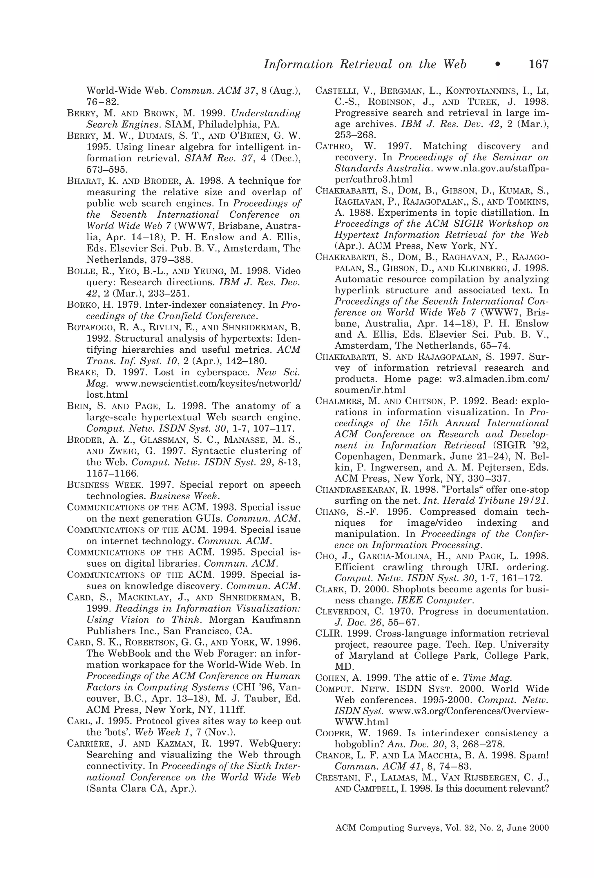 Information Retrieval on the Web
World-Wide Web. Commun. ACM 37, 8 (Aug.),
76 – 82.
BERRY, M. AND BROWN, M. 1999. Understanding
Search Engines. SIAM, Philadelphia, PA.
BERRY, M. W., DUMAIS, S. T., AND O’BRIEN, G. W.
1995. Using linear algebra for intelligent information retrieval. SIAM Rev. 37, 4 (Dec.),
573–595.
BHARAT, K. AND BRODER, A. 1998. A technique for
measuring the relative size and overlap of
public web search engines. In Proceedings of
the Seventh International Conference on
World Wide Web 7 (WWW7, Brisbane, Australia, Apr. 14 –18), P. H. Enslow and A. Ellis,
Eds. Elsevier Sci. Pub. B. V., Amsterdam, The
Netherlands, 379 –388.
BOLLE, R., YEO, B.-L., AND YEUNG, M. 1998. Video
query: Research directions. IBM J. Res. Dev.
42, 2 (Mar.), 233–251.
BORKO, H. 1979. Inter-indexer consistency. In Proceedings of the Cranfield Conference.
BOTAFOGO, R. A., RIVLIN, E., AND SHNEIDERMAN, B.
1992. Structural analysis of hypertexts: Identifying hierarchies and useful metrics. ACM
Trans. Inf. Syst. 10, 2 (Apr.), 142–180.
BRAKE, D. 1997. Lost in cyberspace. New Sci.
Mag. www.newscientist.com/keysites/networld/
lost.html
BRIN, S. AND PAGE, L. 1998. The anatomy of a
large-scale hypertextual Web search engine.
Comput. Netw. ISDN Syst. 30, 1-7, 107–117.
BRODER, A. Z., GLASSMAN, S. C., MANASSE, M. S.,
AND ZWEIG, G. 1997. Syntactic clustering of
the Web. Comput. Netw. ISDN Syst. 29, 8-13,
1157–1166.
BUSINESS WEEK. 1997. Special report on speech
technologies. Business Week.
COMMUNICATIONS OF THE ACM. 1993. Special issue
on the next generation GUIs. Commun. ACM.
COMMUNICATIONS OF THE ACM. 1994. Special issue
on internet technology. Commun. ACM.
COMMUNICATIONS OF THE ACM. 1995. Special issues on digital libraries. Commun. ACM.
COMMUNICATIONS OF THE ACM. 1999. Special issues on knowledge discovery. Commun. ACM.
CARD, S., MACKINLAY, J., AND SHNEIDERMAN, B.
1999. Readings in Information Visualization:
Using Vision to Think. Morgan Kaufmann
Publishers Inc., San Francisco, CA.
CARD, S. K., ROBERTSON, G. G., AND YORK, W. 1996.
The WebBook and the Web Forager: an information workspace for the World-Wide Web. In
Proceedings of the ACM Conference on Human
Factors in Computing Systems (CHI ’96, Vancouver, B.C., Apr. 13–18), M. J. Tauber, Ed.
ACM Press, New York, NY, 111ff.
CARL, J. 1995. Protocol gives sites way to keep out
the ’bots’. Web Week 1, 7 (Nov.).
CARRIÈRE, J. AND KAZMAN, R. 1997. WebQuery:
Searching and visualizing the Web through
connectivity. In Proceedings of the Sixth International Conference on the World Wide Web
(Santa Clara CA, Apr.).

•

167

CASTELLI, V., BERGMAN, L., KONTOYIANNINS, I., LI,
C.-S., ROBINSON, J., AND TUREK, J. 1998.
Progressive search and retrieval in large image archives. IBM J. Res. Dev. 42, 2 (Mar.),
253–268.
CATHRO, W. 1997. Matching discovery and
recovery. In Proceedings of the Seminar on
Standards Australia. www.nla.gov.au/staffpaper/cathro3.html
CHAKRABARTI, S., DOM, B., GIBSON, D., KUMAR, S.,
RAGHAVAN, P., RAJAGOPALAN,, S., AND TOMKINS,
A. 1988. Experiments in topic distillation. In
Proceedings of the ACM SIGIR Workshop on
Hypertext Information Retrieval for the Web
(Apr.). ACM Press, New York, NY.
CHAKRABARTI, S., DOM, B., RAGHAVAN, P., RAJAGOPALAN, S., GIBSON, D., AND KLEINBERG, J. 1998.
Automatic resource compilation by analyzing
hyperlink structure and associated text. In
Proceedings of the Seventh International Conference on World Wide Web 7 (WWW7, Brisbane, Australia, Apr. 14 –18), P. H. Enslow
and A. Ellis, Eds. Elsevier Sci. Pub. B. V.,
Amsterdam, The Netherlands, 65–74.
CHAKRABARTI, S. AND RAJAGOPALAN, S. 1997. Survey of information retrieval research and
products. Home page: w3.almaden.ibm.com/
soumen/ir.html
CHALMERS, M. AND CHITSON, P. 1992. Bead: explorations in information visualization. In Proceedings of the 15th Annual International
ACM Conference on Research and Development in Information Retrieval (SIGIR ’92,
Copenhagen, Denmark, June 21–24), N. Belkin, P. Ingwersen, and A. M. Pejtersen, Eds.
ACM Press, New York, NY, 330 –337.
CHANDRASEKARAN, R. 1998. ”Portals“ offer one-stop
surfing on the net. Int. Herald Tribune 19/21.
CHANG, S.-F. 1995. Compressed domain techniques
for
image/video
indexing
and
manipulation. In Proceedings of the Conference on Information Processing.
CHO, J., GARCIA-MOLINA, H., AND PAGE, L. 1998.
Efficient crawling through URL ordering.
Comput. Netw. ISDN Syst. 30, 1-7, 161–172.
CLARK, D. 2000. Shopbots become agents for business change. IEEE Computer.
CLEVERDON, C. 1970. Progress in documentation.
J. Doc. 26, 55– 67.
CLIR. 1999. Cross-language information retrieval
project, resource page. Tech. Rep. University
of Maryland at College Park, College Park,
MD.
COHEN, A. 1999. The attic of e. Time Mag.
COMPUT. NETW. ISDN SYST. 2000. World Wide
Web conferences. 1995-2000. Comput. Netw.
ISDN Syst. www.w3.org/Conferences/OverviewWWW.html
COOPER, W. 1969. Is interindexer consistency a
hobgoblin? Am. Doc. 20, 3, 268 –278.
CRANOR, L. F. AND LA MACCHIA, B. A. 1998. Spam!
Commun. ACM 41, 8, 74 – 83.
CRESTANI, F., LALMAS, M., VAN RIJSBERGEN, C. J.,
AND CAMPBELL, I. 1998. Is this document relevant?

ACM Computing Surveys, Vol. 32, No. 2, June 2000

 