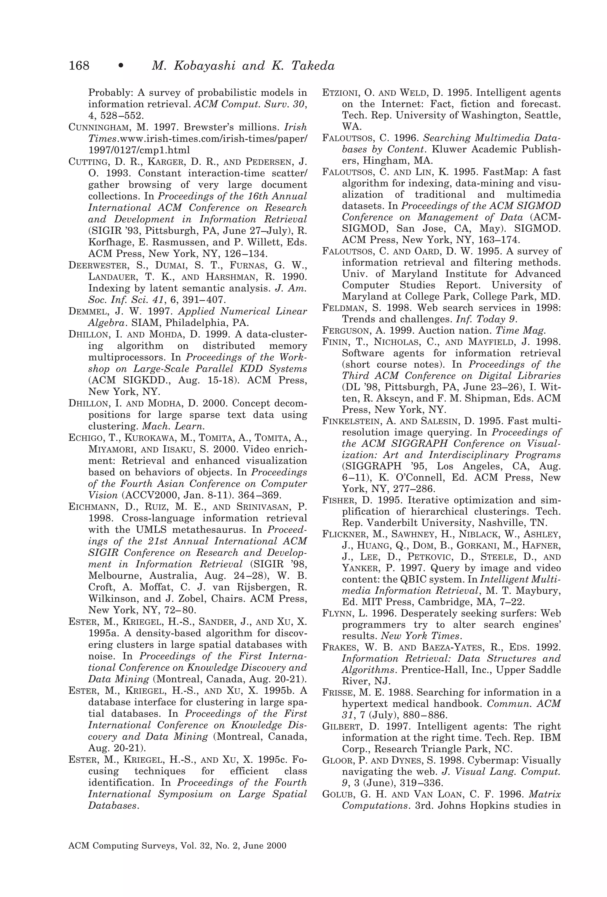 168

•

M. Kobayashi and K. Takeda

Probably: A survey of probabilistic models in
information retrieval. ACM Comput. Surv. 30,
4, 528 –552.
CUNNINGHAM, M. 1997. Brewster’s millions. Irish
Times.www.irish-times.com/irish-times/paper/
1997/0127/cmp1.html
CUTTING, D. R., KARGER, D. R., AND PEDERSEN, J.
O. 1993. Constant interaction-time scatter/
gather browsing of very large document
collections. In Proceedings of the 16th Annual
International ACM Conference on Research
and Development in Information Retrieval
(SIGIR ’93, Pittsburgh, PA, June 27–July), R.
Korfhage, E. Rasmussen, and P. Willett, Eds.
ACM Press, New York, NY, 126 –134.
DEERWESTER, S., DUMAI, S. T., FURNAS, G. W.,
LANDAUER, T. K., AND HARSHMAN, R. 1990.
Indexing by latent semantic analysis. J. Am.
Soc. Inf. Sci. 41, 6, 391– 407.
DEMMEL, J. W. 1997. Applied Numerical Linear
Algebra. SIAM, Philadelphia, PA.
DHILLON, I. AND MOHDA, D. 1999. A data-clustering algorithm on distributed memory
multiprocessors. In Proceedings of the Workshop on Large-Scale Parallel KDD Systems
(ACM SIGKDD., Aug. 15-18). ACM Press,
New York, NY.
DHILLON, I. AND MODHA, D. 2000. Concept decompositions for large sparse text data using
clustering. Mach. Learn.
ECHIGO, T., KUROKAWA, M., TOMITA, A., TOMITA, A.,
MIYAMORI, AND IISAKU, S. 2000. Video enrichment: Retrieval and enhanced visualization
based on behaviors of objects. In Proceedings
of the Fourth Asian Conference on Computer
Vision (ACCV2000, Jan. 8-11). 364 –369.
EICHMANN, D., RUIZ, M. E., AND SRINIVASAN, P.
1998. Cross-language information retrieval
with the UMLS metathesaurus. In Proceedings of the 21st Annual International ACM
SIGIR Conference on Research and Development in Information Retrieval (SIGIR ’98,
Melbourne, Australia, Aug. 24 –28), W. B.
Croft, A. Moffat, C. J. van Rijsbergen, R.
Wilkinson, and J. Zobel, Chairs. ACM Press,
New York, NY, 72– 80.
ESTER, M., KRIEGEL, H.-S., SANDER, J., AND XU, X.
1995a. A density-based algorithm for discovering clusters in large spatial databases with
noise. In Proceedings of the First International Conference on Knowledge Discovery and
Data Mining (Montreal, Canada, Aug. 20-21).
ESTER, M., KRIEGEL, H.-S., AND XU, X. 1995b. A
database interface for clustering in large spatial databases. In Proceedings of the First
International Conference on Knowledge Discovery and Data Mining (Montreal, Canada,
Aug. 20-21).
ESTER, M., KRIEGEL, H.-S., AND XU, X. 1995c. Focusing
techniques
for
efficient
class
identification. In Proceedings of the Fourth
International Symposium on Large Spatial
Databases.

ACM Computing Surveys, Vol. 32, No. 2, June 2000

ETZIONI, O. AND WELD, D. 1995. Intelligent agents
on the Internet: Fact, fiction and forecast.
Tech. Rep. University of Washington, Seattle,
WA.
FALOUTSOS, C. 1996. Searching Multimedia Databases by Content. Kluwer Academic Publishers, Hingham, MA.
FALOUTSOS, C. AND LIN, K. 1995. FastMap: A fast
algorithm for indexing, data-mining and visualization of traditional and multimedia
datasets. In Proceedings of the ACM SIGMOD
Conference on Management of Data (ACMSIGMOD, San Jose, CA, May). SIGMOD.
ACM Press, New York, NY, 163–174.
FALOUTSOS, C. AND OARD, D. W. 1995. A survey of
information retrieval and filtering methods.
Univ. of Maryland Institute for Advanced
Computer Studies Report. University of
Maryland at College Park, College Park, MD.
FELDMAN, S. 1998. Web search services in 1998:
Trends and challenges. Inf. Today 9.
FERGUSON, A. 1999. Auction nation. Time Mag.
FININ, T., NICHOLAS, C., AND MAYFIELD, J. 1998.
Software agents for information retrieval
(short course notes). In Proceedings of the
Third ACM Conference on Digital Libraries
(DL ’98, Pittsburgh, PA, June 23–26), I. Witten, R. Akscyn, and F. M. Shipman, Eds. ACM
Press, New York, NY.
FINKELSTEIN, A. AND SALESIN, D. 1995. Fast multiresolution image querying. In Proceedings of
the ACM SIGGRAPH Conference on Visualization: Art and Interdisciplinary Programs
(SIGGRAPH ’95, Los Angeles, CA, Aug.
6 –11), K. O’Connell, Ed. ACM Press, New
York, NY, 277–286.
FISHER, D. 1995. Iterative optimization and simplification of hierarchical clusterings. Tech.
Rep. Vanderbilt University, Nashville, TN.
FLICKNER, M., SAWHNEY, H., NIBLACK, W., ASHLEY,
J., HUANG, Q., DOM, B., GORKANI, M., HAFNER,
J., LEE, D., PETKOVIC, D., STEELE, D., AND
YANKER, P. 1997. Query by image and video
content: the QBIC system. In Intelligent Multimedia Information Retrieval, M. T. Maybury,
Ed. MIT Press, Cambridge, MA, 7–22.
FLYNN, L. 1996. Desperately seeking surfers: Web
programmers try to alter search engines’
results. New York Times.
FRAKES, W. B. AND BAEZA-YATES, R., EDS. 1992.
Information Retrieval: Data Structures and
Algorithms. Prentice-Hall, Inc., Upper Saddle
River, NJ.
FRISSE, M. E. 1988. Searching for information in a
hypertext medical handbook. Commun. ACM
31, 7 (July), 880 – 886.
GILBERT, D. 1997. Intelligent agents: The right
information at the right time. Tech. Rep. IBM
Corp., Research Triangle Park, NC.
GLOOR, P. AND DYNES, S. 1998. Cybermap: Visually
navigating the web. J. Visual Lang. Comput.
9, 3 (June), 319 –336.
GOLUB, G. H. AND VAN LOAN, C. F. 1996. Matrix
Computations. 3rd. Johns Hopkins studies in

 