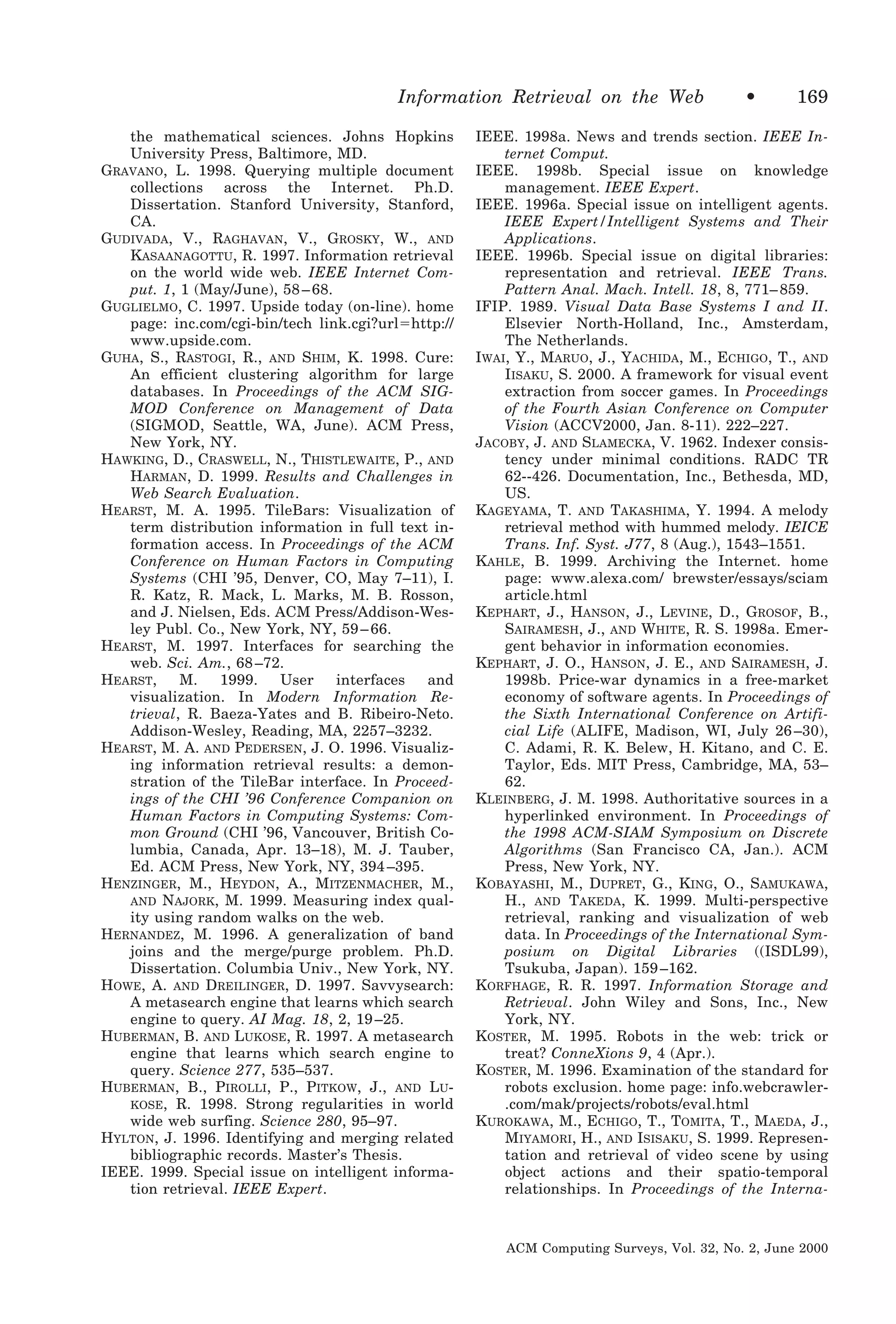 Information Retrieval on the Web
the mathematical sciences. Johns Hopkins
University Press, Baltimore, MD.
GRAVANO, L. 1998. Querying multiple document
collections across the Internet. Ph.D.
Dissertation. Stanford University, Stanford,
CA.
GUDIVADA, V., RAGHAVAN, V., GROSKY, W., AND
KASAANAGOTTU, R. 1997. Information retrieval
on the world wide web. IEEE Internet Comput. 1, 1 (May/June), 58 – 68.
GUGLIELMO, C. 1997. Upside today (on-line). home
page: inc.com/cgi-bin/tech link.cgi?urlϭhttp://
www.upside.com.
GUHA, S., RASTOGI, R., AND SHIM, K. 1998. Cure:
An efficient clustering algorithm for large
databases. In Proceedings of the ACM SIGMOD Conference on Management of Data
(SIGMOD, Seattle, WA, June). ACM Press,
New York, NY.
HAWKING, D., CRASWELL, N., THISTLEWAITE, P., AND
HARMAN, D. 1999. Results and Challenges in
Web Search Evaluation.
HEARST, M. A. 1995. TileBars: Visualization of
term distribution information in full text information access. In Proceedings of the ACM
Conference on Human Factors in Computing
Systems (CHI ’95, Denver, CO, May 7–11), I.
R. Katz, R. Mack, L. Marks, M. B. Rosson,
and J. Nielsen, Eds. ACM Press/Addison-Wesley Publ. Co., New York, NY, 59 – 66.
HEARST, M. 1997. Interfaces for searching the
web. Sci. Am., 68 –72.
HEARST,
M.
1999.
User
interfaces
and
visualization. In Modern Information Retrieval, R. Baeza-Yates and B. Ribeiro-Neto.
Addison-Wesley, Reading, MA, 2257–3232.
HEARST, M. A. AND PEDERSEN, J. O. 1996. Visualizing information retrieval results: a demonstration of the TileBar interface. In Proceedings of the CHI ’96 Conference Companion on
Human Factors in Computing Systems: Common Ground (CHI ’96, Vancouver, British Columbia, Canada, Apr. 13–18), M. J. Tauber,
Ed. ACM Press, New York, NY, 394 –395.
HENZINGER, M., HEYDON, A., MITZENMACHER, M.,
AND NAJORK, M. 1999. Measuring index quality using random walks on the web.
HERNANDEZ, M. 1996. A generalization of band
joins and the merge/purge problem. Ph.D.
Dissertation. Columbia Univ., New York, NY.
HOWE, A. AND DREILINGER, D. 1997. Savvysearch:
A metasearch engine that learns which search
engine to query. AI Mag. 18, 2, 19 –25.
HUBERMAN, B. AND LUKOSE, R. 1997. A metasearch
engine that learns which search engine to
query. Science 277, 535–537.
HUBERMAN, B., PIROLLI, P., PITKOW, J., AND LUKOSE, R. 1998. Strong regularities in world
wide web surfing. Science 280, 95–97.
HYLTON, J. 1996. Identifying and merging related
bibliographic records. Master’s Thesis.
IEEE. 1999. Special issue on intelligent information retrieval. IEEE Expert.

•

169

IEEE. 1998a. News and trends section. IEEE Internet Comput.
IEEE. 1998b. Special issue on knowledge
management. IEEE Expert.
IEEE. 1996a. Special issue on intelligent agents.
IEEE Expert/Intelligent Systems and Their
Applications.
IEEE. 1996b. Special issue on digital libraries:
representation and retrieval. IEEE Trans.
Pattern Anal. Mach. Intell. 18, 8, 771– 859.
IFIP. 1989. Visual Data Base Systems I and II.
Elsevier North-Holland, Inc., Amsterdam,
The Netherlands.
IWAI, Y., MARUO, J., YACHIDA, M., ECHIGO, T., AND
IISAKU, S. 2000. A framework for visual event
extraction from soccer games. In Proceedings
of the Fourth Asian Conference on Computer
Vision (ACCV2000, Jan. 8-11). 222–227.
JACOBY, J. AND SLAMECKA, V. 1962. Indexer consistency under minimal conditions. RADC TR
62--426. Documentation, Inc., Bethesda, MD,
US.
KAGEYAMA, T. AND TAKASHIMA, Y. 1994. A melody
retrieval method with hummed melody. IEICE
Trans. Inf. Syst. J77, 8 (Aug.), 1543–1551.
KAHLE, B. 1999. Archiving the Internet. home
page: www.alexa.com/ brewster/essays/sciam
article.html
KEPHART, J., HANSON, J., LEVINE, D., GROSOF, B.,
SAIRAMESH, J., AND WHITE, R. S. 1998a. Emergent behavior in information economies.
KEPHART, J. O., HANSON, J. E., AND SAIRAMESH, J.
1998b. Price-war dynamics in a free-market
economy of software agents. In Proceedings of
the Sixth International Conference on Artificial Life (ALIFE, Madison, WI, July 26 –30),
C. Adami, R. K. Belew, H. Kitano, and C. E.
Taylor, Eds. MIT Press, Cambridge, MA, 53–
62.
KLEINBERG, J. M. 1998. Authoritative sources in a
hyperlinked environment. In Proceedings of
the 1998 ACM-SIAM Symposium on Discrete
Algorithms (San Francisco CA, Jan.). ACM
Press, New York, NY.
KOBAYASHI, M., DUPRET, G., KING, O., SAMUKAWA,
H., AND TAKEDA, K. 1999. Multi-perspective
retrieval, ranking and visualization of web
data. In Proceedings of the International Symposium on Digital Libraries ((ISDL99),
Tsukuba, Japan). 159 –162.
KORFHAGE, R. R. 1997. Information Storage and
Retrieval. John Wiley and Sons, Inc., New
York, NY.
KOSTER, M. 1995. Robots in the web: trick or
treat? ConneXions 9, 4 (Apr.).
KOSTER, M. 1996. Examination of the standard for
robots exclusion. home page: info.webcrawler.com/mak/projects/robots/eval.html
KUROKAWA, M., ECHIGO, T., TOMITA, T., MAEDA, J.,
MIYAMORI, H., AND ISISAKU, S. 1999. Representation and retrieval of video scene by using
object actions and their spatio-temporal
relationships. In Proceedings of the Interna-

ACM Computing Surveys, Vol. 32, No. 2, June 2000

 