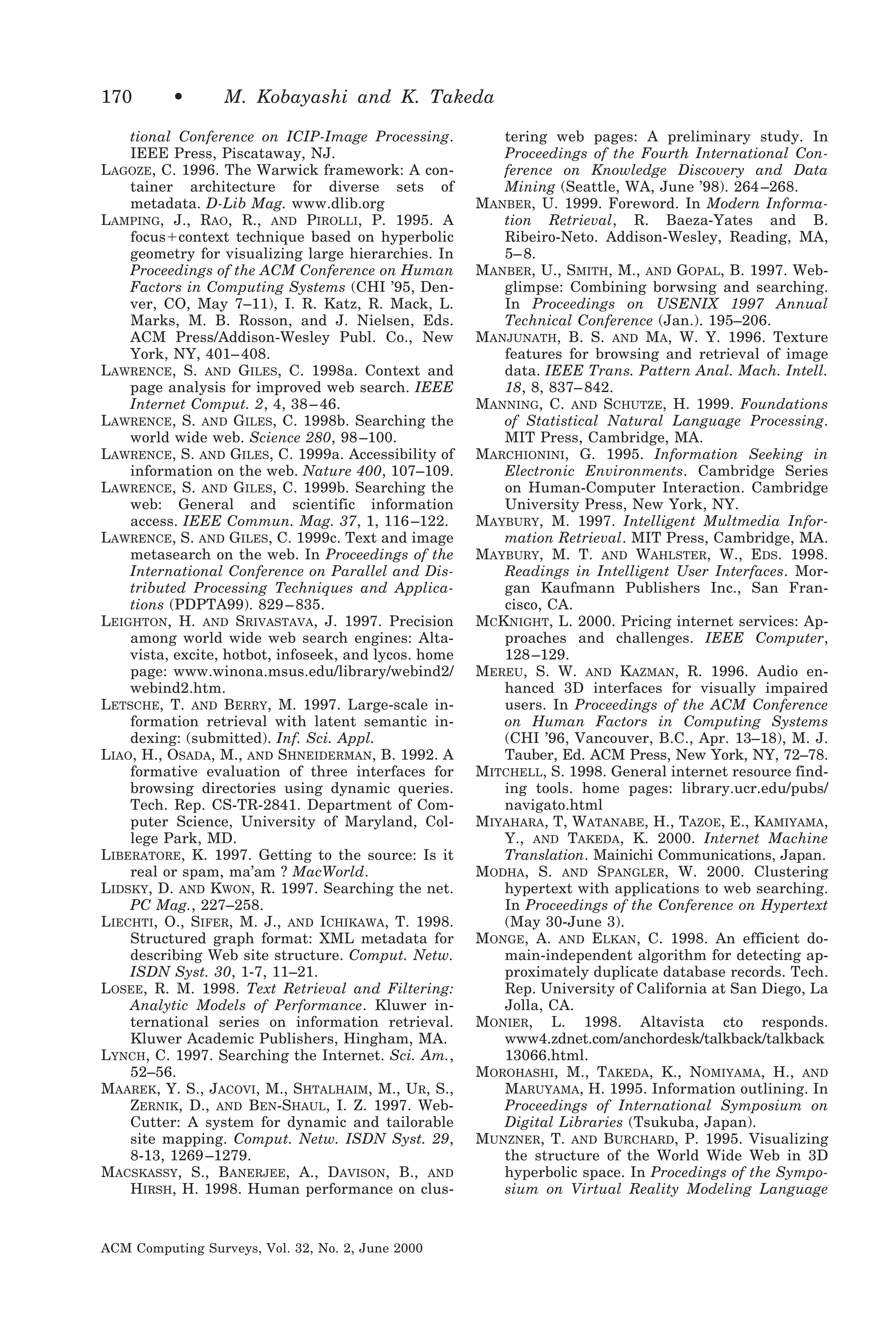 170

•

M. Kobayashi and K. Takeda

tional Conference on ICIP-Image Processing.
IEEE Press, Piscataway, NJ.
LAGOZE, C. 1996. The Warwick framework: A container architecture for diverse sets of
metadata. D-Lib Mag. www.dlib.org
LAMPING, J., RAO, R., AND PIROLLI, P. 1995. A
focusϩcontext technique based on hyperbolic
geometry for visualizing large hierarchies. In
Proceedings of the ACM Conference on Human
Factors in Computing Systems (CHI ’95, Denver, CO, May 7–11), I. R. Katz, R. Mack, L.
Marks, M. B. Rosson, and J. Nielsen, Eds.
ACM Press/Addison-Wesley Publ. Co., New
York, NY, 401– 408.
LAWRENCE, S. AND GILES, C. 1998a. Context and
page analysis for improved web search. IEEE
Internet Comput. 2, 4, 38 – 46.
LAWRENCE, S. AND GILES, C. 1998b. Searching the
world wide web. Science 280, 98 –100.
LAWRENCE, S. AND GILES, C. 1999a. Accessibility of
information on the web. Nature 400, 107–109.
LAWRENCE, S. AND GILES, C. 1999b. Searching the
web: General and scientific information
access. IEEE Commun. Mag. 37, 1, 116 –122.
LAWRENCE, S. AND GILES, C. 1999c. Text and image
metasearch on the web. In Proceedings of the
International Conference on Parallel and Distributed Processing Techniques and Applications (PDPTA99). 829 – 835.
LEIGHTON, H. AND SRIVASTAVA, J. 1997. Precision
among world wide web search engines: Altavista, excite, hotbot, infoseek, and lycos. home
page: www.winona.msus.edu/library/webind2/
webind2.htm.
LETSCHE, T. AND BERRY, M. 1997. Large-scale information retrieval with latent semantic indexing: (submitted). Inf. Sci. Appl.
LIAO, H., OSADA, M., AND SHNEIDERMAN, B. 1992. A
formative evaluation of three interfaces for
browsing directories using dynamic queries.
Tech. Rep. CS-TR-2841. Department of Computer Science, University of Maryland, College Park, MD.
LIBERATORE, K. 1997. Getting to the source: Is it
real or spam, ma’am ? MacWorld.
LIDSKY, D. AND KWON, R. 1997. Searching the net.
PC Mag., 227–258.
LIECHTI, O., SIFER, M. J., AND ICHIKAWA, T. 1998.
Structured graph format: XML metadata for
describing Web site structure. Comput. Netw.
ISDN Syst. 30, 1-7, 11–21.
LOSEE, R. M. 1998. Text Retrieval and Filtering:
Analytic Models of Performance. Kluwer international series on information retrieval.
Kluwer Academic Publishers, Hingham, MA.
LYNCH, C. 1997. Searching the Internet. Sci. Am.,
52–56.
MAAREK, Y. S., JACOVI, M., SHTALHAIM, M., UR, S.,
ZERNIK, D., AND BEN-SHAUL, I. Z. 1997. WebCutter: A system for dynamic and tailorable
site mapping. Comput. Netw. ISDN Syst. 29,
8-13, 1269 –1279.
MACSKASSY, S., BANERJEE, A., DAVISON, B., AND
HIRSH, H. 1998. Human performance on clus-

ACM Computing Surveys, Vol. 32, No. 2, June 2000

tering web pages: A preliminary study. In
Proceedings of the Fourth International Conference on Knowledge Discovery and Data
Mining (Seattle, WA, June ’98). 264 –268.
MANBER, U. 1999. Foreword. In Modern Information Retrieval, R. Baeza-Yates and B.
Ribeiro-Neto. Addison-Wesley, Reading, MA,
5– 8.
MANBER, U., SMITH, M., AND GOPAL, B. 1997. Webglimpse: Combining borwsing and searching.
In Proceedings on USENIX 1997 Annual
Technical Conference (Jan.). 195–206.
MANJUNATH, B. S. AND MA, W. Y. 1996. Texture
features for browsing and retrieval of image
data. IEEE Trans. Pattern Anal. Mach. Intell.
18, 8, 837– 842.
MANNING, C. AND SCHUTZE, H. 1999. Foundations
of Statistical Natural Language Processing.
MIT Press, Cambridge, MA.
MARCHIONINI, G. 1995. Information Seeking in
Electronic Environments. Cambridge Series
on Human-Computer Interaction. Cambridge
University Press, New York, NY.
MAYBURY, M. 1997. Intelligent Multmedia Information Retrieval. MIT Press, Cambridge, MA.
MAYBURY, M. T. AND WAHLSTER, W., EDS. 1998.
Readings in Intelligent User Interfaces. Morgan Kaufmann Publishers Inc., San Francisco, CA.
MCKNIGHT, L. 2000. Pricing internet services: Approaches and challenges. IEEE Computer,
128 –129.
MEREU, S. W. AND KAZMAN, R. 1996. Audio enhanced 3D interfaces for visually impaired
users. In Proceedings of the ACM Conference
on Human Factors in Computing Systems
(CHI ’96, Vancouver, B.C., Apr. 13–18), M. J.
Tauber, Ed. ACM Press, New York, NY, 72–78.
MITCHELL, S. 1998. General internet resource finding tools. home pages: library.ucr.edu/pubs/
navigato.html
MIYAHARA, T, WATANABE, H., TAZOE, E., KAMIYAMA,
Y., AND TAKEDA, K. 2000. Internet Machine
Translation. Mainichi Communications, Japan.
MODHA, S. AND SPANGLER, W. 2000. Clustering
hypertext with applications to web searching.
In Proceedings of the Conference on Hypertext
(May 30-June 3).
MONGE, A. AND ELKAN, C. 1998. An efficient domain-independent algorithm for detecting approximately duplicate database records. Tech.
Rep. University of California at San Diego, La
Jolla, CA.
MONIER, L. 1998. Altavista cto responds.
www4.zdnet.com/anchordesk/talkback/talkback
13066.html.
MOROHASHI, M., TAKEDA, K., NOMIYAMA, H., AND
MARUYAMA, H. 1995. Information outlining. In
Proceedings of International Symposium on
Digital Libraries (Tsukuba, Japan).
MUNZNER, T. AND BURCHARD, P. 1995. Visualizing
the structure of the World Wide Web in 3D
hyperbolic space. In Procedings of the Symposium on Virtual Reality Modeling Language

 