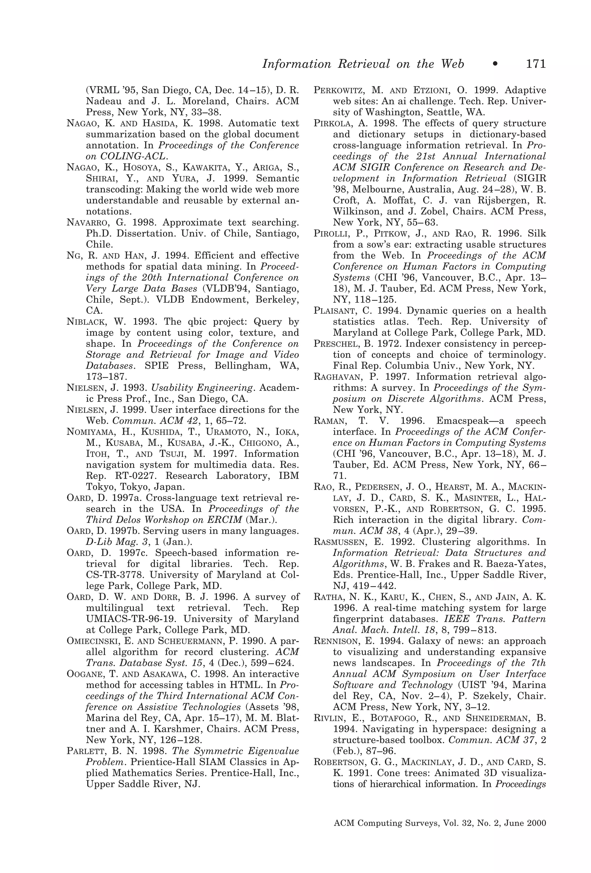 Information Retrieval on the Web
(VRML ’95, San Diego, CA, Dec. 14 –15), D. R.
Nadeau and J. L. Moreland, Chairs. ACM
Press, New York, NY, 33–38.
NAGAO, K. AND HASIDA, K. 1998. Automatic text
summarization based on the global document
annotation. In Proceedings of the Conference
on COLING-ACL.
NAGAO, K., HOSOYA, S., KAWAKITA, Y., ARIGA, S.,
SHIRAI, Y., AND YURA, J. 1999. Semantic
transcoding: Making the world wide web more
understandable and reusable by external annotations.
NAVARRO, G. 1998. Approximate text searching.
Ph.D. Dissertation. Univ. of Chile, Santiago,
Chile.
NG, R. AND HAN, J. 1994. Efficient and effective
methods for spatial data mining. In Proceedings of the 20th International Conference on
Very Large Data Bases (VLDB’94, Santiago,
Chile, Sept.). VLDB Endowment, Berkeley,
CA.
NIBLACK, W. 1993. The qbic project: Query by
image by content using color, texture, and
shape. In Proceedings of the Conference on
Storage and Retrieval for Image and Video
Databases. SPIE Press, Bellingham, WA,
173–187.
NIELSEN, J. 1993. Usability Engineering. Academic Press Prof., Inc., San Diego, CA.
NIELSEN, J. 1999. User interface directions for the
Web. Commun. ACM 42, 1, 65–72.
NOMIYAMA, H., KUSHIDA, T., URAMOTO, N., IOKA,
M., KUSABA, M., KUSABA, J.-K., CHIGONO, A.,
ITOH, T., AND TSUJI, M. 1997. Information
navigation system for multimedia data. Res.
Rep. RT-0227. Research Laboratory, IBM
Tokyo, Tokyo, Japan.
OARD, D. 1997a. Cross-language text retrieval research in the USA. In Proceedings of the
Third Delos Workshop on ERCIM (Mar.).
OARD, D. 1997b. Serving users in many languages.
D-Lib Mag. 3, 1 (Jan.).
OARD, D. 1997c. Speech-based information retrieval for digital libraries. Tech. Rep.
CS-TR-3778. University of Maryland at College Park, College Park, MD.
OARD, D. W. AND DORR, B. J. 1996. A survey of
multilingual text retrieval. Tech. Rep
UMIACS-TR-96-19. University of Maryland
at College Park, College Park, MD.
OMIECINSKI, E. AND SCHEUERMANN, P. 1990. A parallel algorithm for record clustering. ACM
Trans. Database Syst. 15, 4 (Dec.), 599 – 624.
OOGANE, T. AND ASAKAWA, C. 1998. An interactive
method for accessing tables in HTML. In Proceedings of the Third International ACM Conference on Assistive Technologies (Assets ’98,
Marina del Rey, CA, Apr. 15–17), M. M. Blattner and A. I. Karshmer, Chairs. ACM Press,
New York, NY, 126 –128.
PARLETT, B. N. 1998. The Symmetric Eigenvalue
Problem. Prientice-Hall SIAM Classics in Applied Mathematics Series. Prentice-Hall, Inc.,
Upper Saddle River, NJ.

•

171

PERKOWITZ, M. AND ETZIONI, O. 1999. Adaptive
web sites: An ai challenge. Tech. Rep. University of Washington, Seattle, WA.
PIRKOLA, A. 1998. The effects of query structure
and dictionary setups in dictionary-based
cross-language information retrieval. In Proceedings of the 21st Annual International
ACM SIGIR Conference on Research and Development in Information Retrieval (SIGIR
’98, Melbourne, Australia, Aug. 24 –28), W. B.
Croft, A. Moffat, C. J. van Rijsbergen, R.
Wilkinson, and J. Zobel, Chairs. ACM Press,
New York, NY, 55– 63.
PIROLLI, P., PITKOW, J., AND RAO, R. 1996. Silk
from a sow’s ear: extracting usable structures
from the Web. In Proceedings of the ACM
Conference on Human Factors in Computing
Systems (CHI ’96, Vancouver, B.C., Apr. 13–
18), M. J. Tauber, Ed. ACM Press, New York,
NY, 118 –125.
PLAISANT, C. 1994. Dynamic queries on a health
statistics atlas. Tech. Rep. University of
Maryland at College Park, College Park, MD.
PRESCHEL, B. 1972. Indexer consistency in perception of concepts and choice of terminology.
Final Rep. Columbia Univ., New York, NY.
RAGHAVAN, P. 1997. Information retrieval algorithms: A survey. In Proceedings of the Symposium on Discrete Algorithms. ACM Press,
New York, NY.
RAMAN, T. V. 1996. Emacspeak—a speech
interface. In Proceedings of the ACM Conference on Human Factors in Computing Systems
(CHI ’96, Vancouver, B.C., Apr. 13–18), M. J.
Tauber, Ed. ACM Press, New York, NY, 66 –
71.
RAO, R., PEDERSEN, J. O., HEARST, M. A., MACKINLAY, J. D., CARD, S. K., MASINTER, L., HALVORSEN, P.-K., AND ROBERTSON, G. C. 1995.
Rich interaction in the digital library. Commun. ACM 38, 4 (Apr.), 29 –39.
RASMUSSEN, E. 1992. Clustering algorithms. In
Information Retrieval: Data Structures and
Algorithms, W. B. Frakes and R. Baeza-Yates,
Eds. Prentice-Hall, Inc., Upper Saddle River,
NJ, 419 – 442.
RATHA, N. K., KARU, K., CHEN, S., AND JAIN, A. K.
1996. A real-time matching system for large
fingerprint databases. IEEE Trans. Pattern
Anal. Mach. Intell. 18, 8, 799 – 813.
RENNISON, E. 1994. Galaxy of news: an approach
to visualizing and understanding expansive
news landscapes. In Proceedings of the 7th
Annual ACM Symposium on User Interface
Software and Technology (UIST ’94, Marina
del Rey, CA, Nov. 2– 4), P. Szekely, Chair.
ACM Press, New York, NY, 3–12.
RIVLIN, E., BOTAFOGO, R., AND SHNEIDERMAN, B.
1994. Navigating in hyperspace: designing a
structure-based toolbox. Commun. ACM 37, 2
(Feb.), 87–96.
ROBERTSON, G. G., MACKINLAY, J. D., AND CARD, S.
K. 1991. Cone trees: Animated 3D visualizations of hierarchical information. In Proceedings

ACM Computing Surveys, Vol. 32, No. 2, June 2000

 