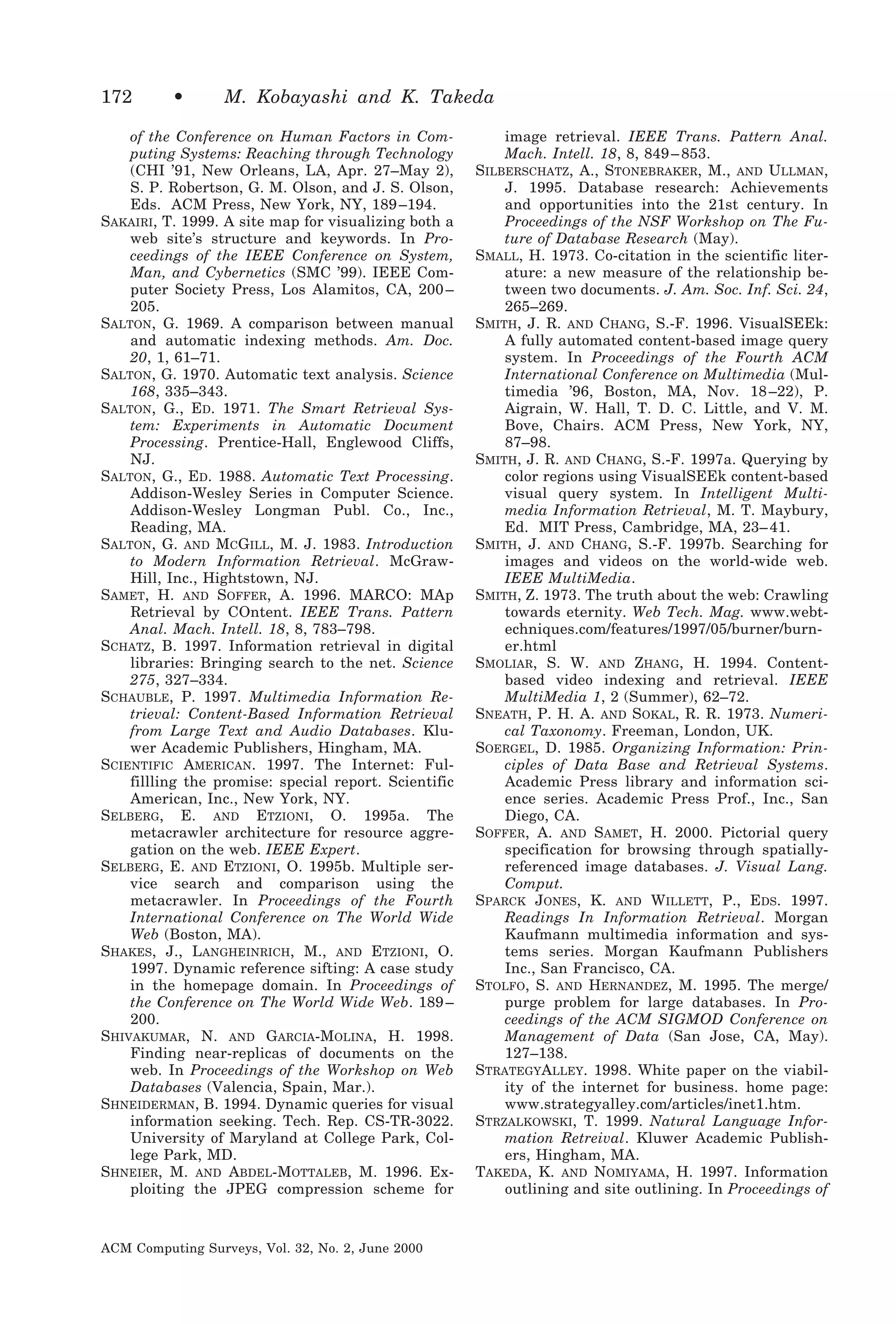 172

•

M. Kobayashi and K. Takeda

of the Conference on Human Factors in Computing Systems: Reaching through Technology
(CHI ’91, New Orleans, LA, Apr. 27–May 2),
S. P. Robertson, G. M. Olson, and J. S. Olson,
Eds. ACM Press, New York, NY, 189 –194.
SAKAIRI, T. 1999. A site map for visualizing both a
web site’s structure and keywords. In Proceedings of the IEEE Conference on System,
Man, and Cybernetics (SMC ’99). IEEE Computer Society Press, Los Alamitos, CA, 200 –
205.
SALTON, G. 1969. A comparison between manual
and automatic indexing methods. Am. Doc.
20, 1, 61–71.
SALTON, G. 1970. Automatic text analysis. Science
168, 335–343.
SALTON, G., ED. 1971. The Smart Retrieval System: Experiments in Automatic Document
Processing. Prentice-Hall, Englewood Cliffs,
NJ.
SALTON, G., ED. 1988. Automatic Text Processing.
Addison-Wesley Series in Computer Science.
Addison-Wesley Longman Publ. Co., Inc.,
Reading, MA.
SALTON, G. AND MCGILL, M. J. 1983. Introduction
to Modern Information Retrieval. McGrawHill, Inc., Hightstown, NJ.
SAMET, H. AND SOFFER, A. 1996. MARCO: MAp
Retrieval by COntent. IEEE Trans. Pattern
Anal. Mach. Intell. 18, 8, 783–798.
SCHATZ, B. 1997. Information retrieval in digital
libraries: Bringing search to the net. Science
275, 327–334.
SCHAUBLE, P. 1997. Multimedia Information Retrieval: Content-Based Information Retrieval
from Large Text and Audio Databases. Kluwer Academic Publishers, Hingham, MA.
SCIENTIFIC AMERICAN. 1997. The Internet: Fulfillling the promise: special report. Scientific
American, Inc., New York, NY.
SELBERG, E. AND ETZIONI, O. 1995a. The
metacrawler architecture for resource aggregation on the web. IEEE Expert.
SELBERG, E. AND ETZIONI, O. 1995b. Multiple service search and comparison using the
metacrawler. In Proceedings of the Fourth
International Conference on The World Wide
Web (Boston, MA).
SHAKES, J., LANGHEINRICH, M., AND ETZIONI, O.
1997. Dynamic reference sifting: A case study
in the homepage domain. In Proceedings of
the Conference on The World Wide Web. 189 –
200.
SHIVAKUMAR, N. AND GARCIA-MOLINA, H. 1998.
Finding near-replicas of documents on the
web. In Proceedings of the Workshop on Web
Databases (Valencia, Spain, Mar.).
SHNEIDERMAN, B. 1994. Dynamic queries for visual
information seeking. Tech. Rep. CS-TR-3022.
University of Maryland at College Park, College Park, MD.
SHNEIER, M. AND ABDEL-MOTTALEB, M. 1996. Exploiting the JPEG compression scheme for

ACM Computing Surveys, Vol. 32, No. 2, June 2000

image retrieval. IEEE Trans. Pattern Anal.
Mach. Intell. 18, 8, 849 – 853.
SILBERSCHATZ, A., STONEBRAKER, M., AND ULLMAN,
J. 1995. Database research: Achievements
and opportunities into the 21st century. In
Proceedings of the NSF Workshop on The Future of Database Research (May).
SMALL, H. 1973. Co-citation in the scientific literature: a new measure of the relationship between two documents. J. Am. Soc. Inf. Sci. 24,
265–269.
SMITH, J. R. AND CHANG, S.-F. 1996. VisualSEEk:
A fully automated content-based image query
system. In Proceedings of the Fourth ACM
International Conference on Multimedia (Multimedia ’96, Boston, MA, Nov. 18 –22), P.
Aigrain, W. Hall, T. D. C. Little, and V. M.
Bove, Chairs. ACM Press, New York, NY,
87–98.
SMITH, J. R. AND CHANG, S.-F. 1997a. Querying by
color regions using VisualSEEk content-based
visual query system. In Intelligent Multimedia Information Retrieval, M. T. Maybury,
Ed. MIT Press, Cambridge, MA, 23– 41.
SMITH, J. AND CHANG, S.-F. 1997b. Searching for
images and videos on the world-wide web.
IEEE MultiMedia.
SMITH, Z. 1973. The truth about the web: Crawling
towards eternity. Web Tech. Mag. www.webtechniques.com/features/1997/05/burner/burner.html
SMOLIAR, S. W. AND ZHANG, H. 1994. Contentbased video indexing and retrieval. IEEE
MultiMedia 1, 2 (Summer), 62–72.
SNEATH, P. H. A. AND SOKAL, R. R. 1973. Numerical Taxonomy. Freeman, London, UK.
SOERGEL, D. 1985. Organizing Information: Principles of Data Base and Retrieval Systems.
Academic Press library and information science series. Academic Press Prof., Inc., San
Diego, CA.
SOFFER, A. AND SAMET, H. 2000. Pictorial query
specification for browsing through spatiallyreferenced image databases. J. Visual Lang.
Comput.
SPARCK JONES, K. AND WILLETT, P., EDS. 1997.
Readings In Information Retrieval. Morgan
Kaufmann multimedia information and systems series. Morgan Kaufmann Publishers
Inc., San Francisco, CA.
STOLFO, S. AND HERNANDEZ, M. 1995. The merge/
purge problem for large databases. In Proceedings of the ACM SIGMOD Conference on
Management of Data (San Jose, CA, May).
127–138.
STRATEGYALLEY. 1998. White paper on the viability of the internet for business. home page:
www.strategyalley.com/articles/inet1.htm.
STRZALKOWSKI, T. 1999. Natural Language Information Retreival. Kluwer Academic Publishers, Hingham, MA.
TAKEDA, K. AND NOMIYAMA, H. 1997. Information
outlining and site outlining. In Proceedings of

 