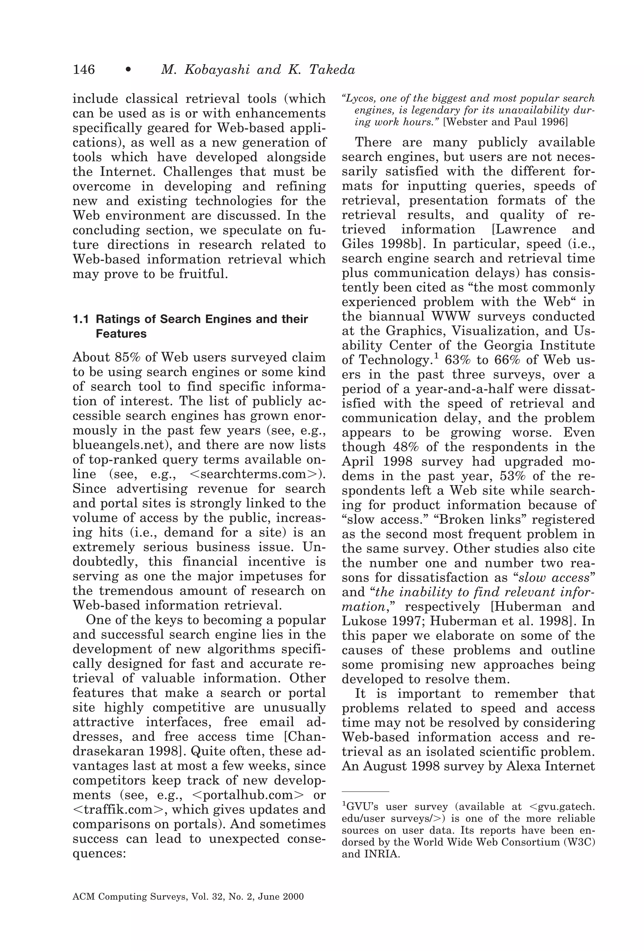 146

•

M. Kobayashi and K. Takeda

include classical retrieval tools (which
can be used as is or with enhancements
specifically geared for Web-based applications), as well as a new generation of
tools which have developed alongside
the Internet. Challenges that must be
overcome in developing and refining
new and existing technologies for the
Web environment are discussed. In the
concluding section, we speculate on future directions in research related to
Web-based information retrieval which
may prove to be fruitful.

1.1 Ratings of Search Engines and their
Features

About 85% of Web users surveyed claim
to be using search engines or some kind
of search tool to find specific information of interest. The list of publicly accessible search engines has grown enormously in the past few years (see, e.g.,
blueangels.net), and there are now lists
of top-ranked query terms available online (see, e.g., Ͻsearchterms.comϾ).
Since advertising revenue for search
and portal sites is strongly linked to the
volume of access by the public, increasing hits (i.e., demand for a site) is an
extremely serious business issue. Undoubtedly, this financial incentive is
serving as one the major impetuses for
the tremendous amount of research on
Web-based information retrieval.
One of the keys to becoming a popular
and successful search engine lies in the
development of new algorithms specifically designed for fast and accurate retrieval of valuable information. Other
features that make a search or portal
site highly competitive are unusually
attractive interfaces, free email addresses, and free access time [Chandrasekaran 1998]. Quite often, these advantages last at most a few weeks, since
competitors keep track of new developments (see, e.g., Ͻportalhub.comϾ or
Ͻtraffik.comϾ, which gives updates and
comparisons on portals). And sometimes
success can lead to unexpected consequences:
ACM Computing Surveys, Vol. 32, No. 2, June 2000

“Lycos, one of the biggest and most popular search
engines, is legendary for its unavailability during work hours.” [Webster and Paul 1996]

There are many publicly available
search engines, but users are not necessarily satisfied with the different formats for inputting queries, speeds of
retrieval, presentation formats of the
retrieval results, and quality of retrieved information [Lawrence and
Giles 1998b]. In particular, speed (i.e.,
search engine search and retrieval time
plus communication delays) has consistently been cited as “the most commonly
experienced problem with the Web“ in
the biannual WWW surveys conducted
at the Graphics, Visualization, and Usability Center of the Georgia Institute
of Technology.1 63% to 66% of Web users in the past three surveys, over a
period of a year-and-a-half were dissatisfied with the speed of retrieval and
communication delay, and the problem
appears to be growing worse. Even
though 48% of the respondents in the
April 1998 survey had upgraded modems in the past year, 53% of the respondents left a Web site while searching for product information because of
“slow access.” “Broken links” registered
as the second most frequent problem in
the same survey. Other studies also cite
the number one and number two reasons for dissatisfaction as “slow access”
and “the inability to find relevant information,” respectively [Huberman and
Lukose 1997; Huberman et al. 1998]. In
this paper we elaborate on some of the
causes of these problems and outline
some promising new approaches being
developed to resolve them.
It is important to remember that
problems related to speed and access
time may not be resolved by considering
Web-based information access and retrieval as an isolated scientific problem.
An August 1998 survey by Alexa Internet
GVU’s user survey (available at Ͻgvu.gatech.
edu/user surveys/Ͼ) is one of the more reliable
sources on user data. Its reports have been endorsed by the World Wide Web Consortium (W3C)
and INRIA.

1

 