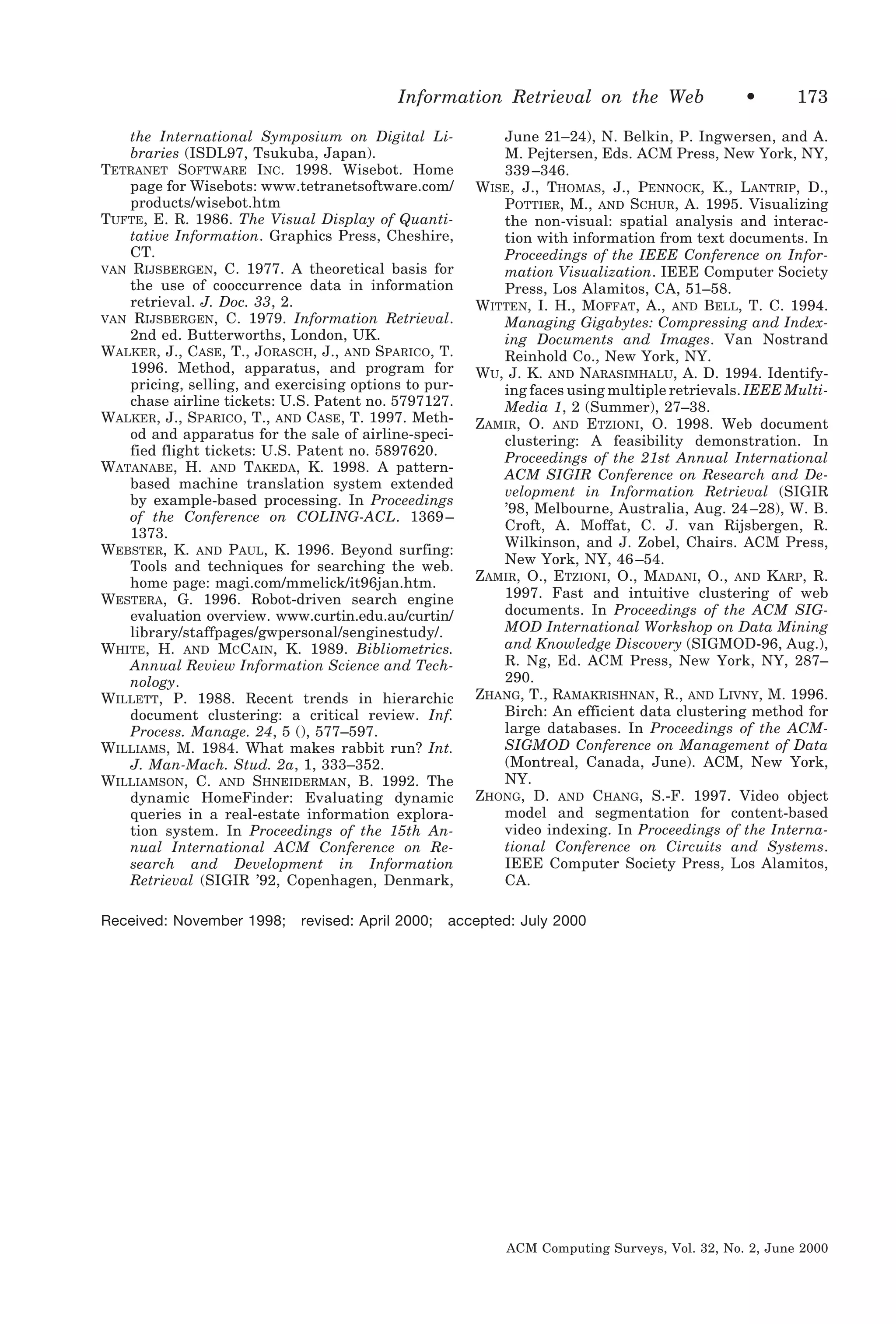 Information Retrieval on the Web
the International Symposium on Digital Libraries (ISDL97, Tsukuba, Japan).
TETRANET SOFTWARE INC. 1998. Wisebot. Home
page for Wisebots: www.tetranetsoftware.com/
products/wisebot.htm
TUFTE, E. R. 1986. The Visual Display of Quantitative Information. Graphics Press, Cheshire,
CT.
VAN RIJSBERGEN, C. 1977. A theoretical basis for
the use of cooccurrence data in information
retrieval. J. Doc. 33, 2.
VAN RIJSBERGEN, C. 1979. Information Retrieval.
2nd ed. Butterworths, London, UK.
WALKER, J., CASE, T., JORASCH, J., AND SPARICO, T.
1996. Method, apparatus, and program for
pricing, selling, and exercising options to purchase airline tickets: U.S. Patent no. 5797127.
WALKER, J., SPARICO, T., AND CASE, T. 1997. Method and apparatus for the sale of airline-specified flight tickets: U.S. Patent no. 5897620.
WATANABE, H. AND TAKEDA, K. 1998. A patternbased machine translation system extended
by example-based processing. In Proceedings
of the Conference on COLING-ACL. 1369 –
1373.
WEBSTER, K. AND PAUL, K. 1996. Beyond surfing:
Tools and techniques for searching the web.
home page: magi.com/mmelick/it96jan.htm.
WESTERA, G. 1996. Robot-driven search engine
evaluation overview. www.curtin.edu.au/curtin/
library/staffpages/gwpersonal/senginestudy/.
WHITE, H. AND MCCAIN, K. 1989. Bibliometrics.
Annual Review Information Science and Technology.
WILLETT, P. 1988. Recent trends in hierarchic
document clustering: a critical review. Inf.
Process. Manage. 24, 5 (), 577–597.
WILLIAMS, M. 1984. What makes rabbit run? Int.
J. Man-Mach. Stud. 2a, 1, 333–352.
WILLIAMSON, C. AND SHNEIDERMAN, B. 1992. The
dynamic HomeFinder: Evaluating dynamic
queries in a real-estate information exploration system. In Proceedings of the 15th Annual International ACM Conference on Research and Development in Information
Retrieval (SIGIR ’92, Copenhagen, Denmark,
Received: November 1998;

revised: April 2000;

•

173

June 21–24), N. Belkin, P. Ingwersen, and A.
M. Pejtersen, Eds. ACM Press, New York, NY,
339 –346.
WISE, J., THOMAS, J., PENNOCK, K., LANTRIP, D.,
POTTIER, M., AND SCHUR, A. 1995. Visualizing
the non-visual: spatial analysis and interaction with information from text documents. In
Proceedings of the IEEE Conference on Information Visualization. IEEE Computer Society
Press, Los Alamitos, CA, 51–58.
WITTEN, I. H., MOFFAT, A., AND BELL, T. C. 1994.
Managing Gigabytes: Compressing and Indexing Documents and Images. Van Nostrand
Reinhold Co., New York, NY.
WU, J. K. AND NARASIMHALU, A. D. 1994. Identifying faces using multiple retrievals. IEEE MultiMedia 1, 2 (Summer), 27–38.
ZAMIR, O. AND ETZIONI, O. 1998. Web document
clustering: A feasibility demonstration. In
Proceedings of the 21st Annual International
ACM SIGIR Conference on Research and Development in Information Retrieval (SIGIR
’98, Melbourne, Australia, Aug. 24 –28), W. B.
Croft, A. Moffat, C. J. van Rijsbergen, R.
Wilkinson, and J. Zobel, Chairs. ACM Press,
New York, NY, 46 –54.
ZAMIR, O., ETZIONI, O., MADANI, O., AND KARP, R.
1997. Fast and intuitive clustering of web
documents. In Proceedings of the ACM SIGMOD International Workshop on Data Mining
and Knowledge Discovery (SIGMOD-96, Aug.),
R. Ng, Ed. ACM Press, New York, NY, 287–
290.
ZHANG, T., RAMAKRISHNAN, R., AND LIVNY, M. 1996.
Birch: An efficient data clustering method for
large databases. In Proceedings of the ACMSIGMOD Conference on Management of Data
(Montreal, Canada, June). ACM, New York,
NY.
ZHONG, D. AND CHANG, S.-F. 1997. Video object
model and segmentation for content-based
video indexing. In Proceedings of the International Conference on Circuits and Systems.
IEEE Computer Society Press, Los Alamitos,
CA.

accepted: July 2000

ACM Computing Surveys, Vol. 32, No. 2, June 2000

 