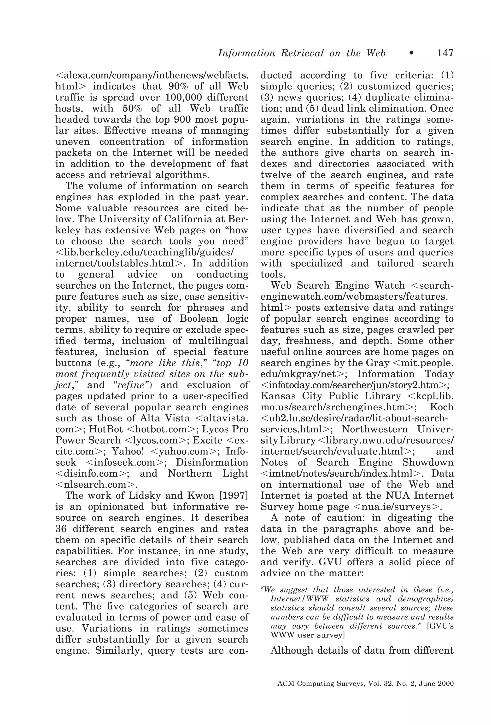 Information Retrieval on the Web
Ͻalexa.com/company/inthenews/webfacts.
htmlϾ indicates that 90% of all Web
traffic is spread over 100,000 different
hosts, with 50% of all Web traffic
headed towards the top 900 most popular sites. Effective means of managing
uneven concentration of information
packets on the Internet will be needed
in addition to the development of fast
access and retrieval algorithms.
The volume of information on search
engines has exploded in the past year.
Some valuable resources are cited below. The University of California at Berkeley has extensive Web pages on “how
to choose the search tools you need”
Ͻlib.berkeley.edu/teachinglib/guides/
internet/toolstables.htmlϾ. In addition
to general advice on conducting
searches on the Internet, the pages compare features such as size, case sensitivity, ability to search for phrases and
proper names, use of Boolean logic
terms, ability to require or exclude specified terms, inclusion of multilingual
features, inclusion of special feature
buttons (e.g., “more like this,” “top 10
most frequently visited sites on the subject,” and “refine”) and exclusion of
pages updated prior to a user-specified
date of several popular search engines
such as those of Alta Vista Ͻaltavista.
comϾ; HotBot Ͻhotbot.comϾ; Lycos Pro
Power Search Ͻlycos.comϾ; Excite Ͻexcite.comϾ; Yahoo! Ͻyahoo.comϾ; Infoseek Ͻinfoseek.comϾ; Disinformation
Ͻdisinfo.comϾ; and Northern Light
Ͻnlsearch.comϾ.
The work of Lidsky and Kwon [1997]
is an opinionated but informative resource on search engines. It describes
36 different search engines and rates
them on specific details of their search
capabilities. For instance, in one study,
searches are divided into five categories: (1) simple searches; (2) custom
searches; (3) directory searches; (4) current news searches; and (5) Web content. The five categories of search are
evaluated in terms of power and ease of
use. Variations in ratings sometimes
differ substantially for a given search
engine. Similarly, query tests are con-

•

147

ducted according to five criteria: (1)
simple queries; (2) customized queries;
(3) news queries; (4) duplicate elimination; and (5) dead link elimination. Once
again, variations in the ratings sometimes differ substantially for a given
search engine. In addition to ratings,
the authors give charts on search indexes and directories associated with
twelve of the search engines, and rate
them in terms of specific features for
complex searches and content. The data
indicate that as the number of people
using the Internet and Web has grown,
user types have diversified and search
engine providers have begun to target
more specific types of users and queries
with specialized and tailored search
tools.
Web Search Engine Watch Ͻsearchenginewatch.com/webmasters/features.
htmlϾ posts extensive data and ratings
of popular search engines according to
features such as size, pages crawled per
day, freshness, and depth. Some other
useful online sources are home pages on
search engines by the Gray Ͻmit.people.
edu/mkgray/netϾ; Information Today
Ͻinfotoday.com/searcher/jun/story2.htmϾ;
Kansas City Public Library Ͻkcpl.lib.
mo.us/search/srchengines.htmϾ; Koch
Ͻub2.lu.se/desire/radar/lit-about-searchservices.htmlϾ; Northwestern University Library Ͻlibrary.nwu.edu/resources/
internet/search/evaluate.htmlϾ;
and
Notes of Search Engine Showdown
Ͻimtnet/notes/search/index.htmlϾ. Data
on international use of the Web and
Internet is posted at the NUA Internet
Survey home page Ͻnua.ie/surveysϾ.
A note of caution: in digesting the
data in the paragraphs above and below, published data on the Internet and
the Web are very difficult to measure
and verify. GVU offers a solid piece of
advice on the matter:
“We suggest that those interested in these (i.e.,
Internet/WWW statistics and demographics)
statistics should consult several sources; these
numbers can be difficult to measure and results
may vary between different sources.” [GVU’s
WWW user survey]

Although details of data from different
ACM Computing Surveys, Vol. 32, No. 2, June 2000

 