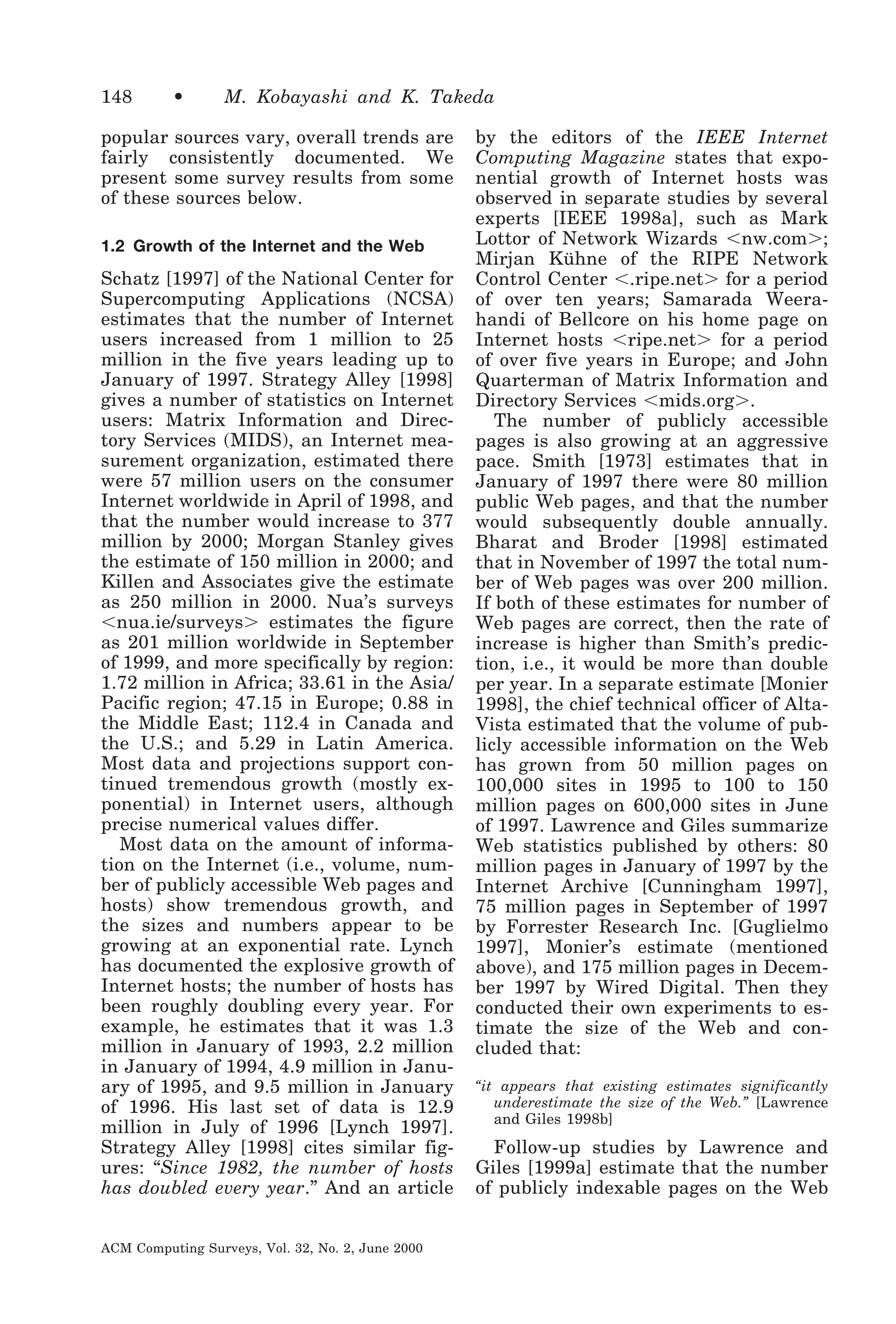148

•

M. Kobayashi and K. Takeda

popular sources vary, overall trends are
fairly consistently documented. We
present some survey results from some
of these sources below.
1.2 Growth of the Internet and the Web

Schatz [1997] of the National Center for
Supercomputing Applications (NCSA)
estimates that the number of Internet
users increased from 1 million to 25
million in the five years leading up to
January of 1997. Strategy Alley [1998]
gives a number of statistics on Internet
users: Matrix Information and Directory Services (MIDS), an Internet measurement organization, estimated there
were 57 million users on the consumer
Internet worldwide in April of 1998, and
that the number would increase to 377
million by 2000; Morgan Stanley gives
the estimate of 150 million in 2000; and
Killen and Associates give the estimate
as 250 million in 2000. Nua’s surveys
Ͻnua.ie/surveysϾ estimates the figure
as 201 million worldwide in September
of 1999, and more specifically by region:
1.72 million in Africa; 33.61 in the Asia/
Pacific region; 47.15 in Europe; 0.88 in
the Middle East; 112.4 in Canada and
the U.S.; and 5.29 in Latin America.
Most data and projections support continued tremendous growth (mostly exponential) in Internet users, although
precise numerical values differ.
Most data on the amount of information on the Internet (i.e., volume, number of publicly accessible Web pages and
hosts) show tremendous growth, and
the sizes and numbers appear to be
growing at an exponential rate. Lynch
has documented the explosive growth of
Internet hosts; the number of hosts has
been roughly doubling every year. For
example, he estimates that it was 1.3
million in January of 1993, 2.2 million
in January of 1994, 4.9 million in January of 1995, and 9.5 million in January
of 1996. His last set of data is 12.9
million in July of 1996 [Lynch 1997].
Strategy Alley [1998] cites similar figures: “Since 1982, the number of hosts
has doubled every year.” And an article
ACM Computing Surveys, Vol. 32, No. 2, June 2000

by the editors of the IEEE Internet
Computing Magazine states that exponential growth of Internet hosts was
observed in separate studies by several
experts [IEEE 1998a], such as Mark
Lottor of Network Wizards Ͻnw.comϾ;
Mirjan Kühne of the RIPE Network
Control Center Ͻ.ripe.netϾ for a period
of over ten years; Samarada Weerahandi of Bellcore on his home page on
Internet hosts Ͻripe.netϾ for a period
of over five years in Europe; and John
Quarterman of Matrix Information and
Directory Services Ͻmids.orgϾ.
The number of publicly accessible
pages is also growing at an aggressive
pace. Smith [1973] estimates that in
January of 1997 there were 80 million
public Web pages, and that the number
would subsequently double annually.
Bharat and Broder [1998] estimated
that in November of 1997 the total number of Web pages was over 200 million.
If both of these estimates for number of
Web pages are correct, then the rate of
increase is higher than Smith’s prediction, i.e., it would be more than double
per year. In a separate estimate [Monier
1998], the chief technical officer of AltaVista estimated that the volume of publicly accessible information on the Web
has grown from 50 million pages on
100,000 sites in 1995 to 100 to 150
million pages on 600,000 sites in June
of 1997. Lawrence and Giles summarize
Web statistics published by others: 80
million pages in January of 1997 by the
Internet Archive [Cunningham 1997],
75 million pages in September of 1997
by Forrester Research Inc. [Guglielmo
1997], Monier’s estimate (mentioned
above), and 175 million pages in December 1997 by Wired Digital. Then they
conducted their own experiments to estimate the size of the Web and concluded that:
“it appears that existing estimates significantly
underestimate the size of the Web.” [Lawrence
and Giles 1998b]

Follow-up studies by Lawrence and
Giles [1999a] estimate that the number
of publicly indexable pages on the Web

 