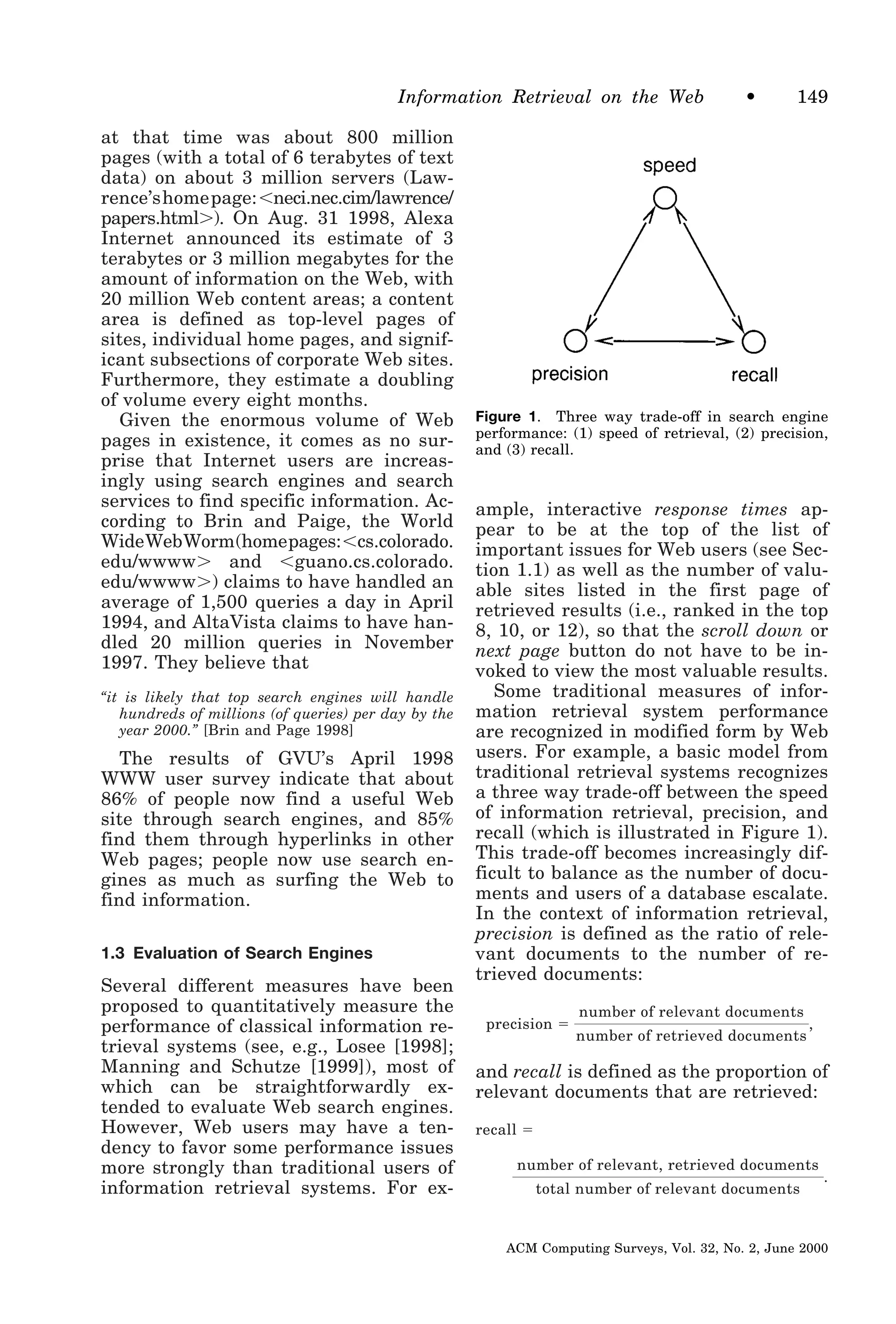 Information Retrieval on the Web
at that time was about 800 million
pages (with a total of 6 terabytes of text
data) on about 3 million servers (Lawrence’shomepage:Ͻneci.nec.cim/lawrence/
papers.htmlϾ). On Aug. 31 1998, Alexa
Internet announced its estimate of 3
terabytes or 3 million megabytes for the
amount of information on the Web, with
20 million Web content areas; a content
area is defined as top-level pages of
sites, individual home pages, and significant subsections of corporate Web sites.
Furthermore, they estimate a doubling
of volume every eight months.
Given the enormous volume of Web
pages in existence, it comes as no surprise that Internet users are increasingly using search engines and search
services to find specific information. According to Brin and Paige, the World
WideWebWorm(homepages:Ͻcs.colorado.
edu/wwwwϾ and Ͻguano.cs.colorado.
edu/wwwwϾ) claims to have handled an
average of 1,500 queries a day in April
1994, and AltaVista claims to have handled 20 million queries in November
1997. They believe that
“it is likely that top search engines will handle
hundreds of millions (of queries) per day by the
year 2000.” [Brin and Page 1998]

The results of GVU’s April 1998
WWW user survey indicate that about
86% of people now find a useful Web
site through search engines, and 85%
find them through hyperlinks in other
Web pages; people now use search engines as much as surfing the Web to
find information.
1.3 Evaluation of Search Engines

Several different measures have been
proposed to quantitatively measure the
performance of classical information retrieval systems (see, e.g., Losee [1998];
Manning and Schutze [1999]), most of
which can be straightforwardly extended to evaluate Web search engines.
However, Web users may have a tendency to favor some performance issues
more strongly than traditional users of
information retrieval systems. For ex-

•

149

Figure 1. Three way trade-off in search engine
performance: (1) speed of retrieval, (2) precision,
and (3) recall.

ample, interactive response times appear to be at the top of the list of
important issues for Web users (see Section 1.1) as well as the number of valuable sites listed in the first page of
retrieved results (i.e., ranked in the top
8, 10, or 12), so that the scroll down or
next page button do not have to be invoked to view the most valuable results.
Some traditional measures of information retrieval system performance
are recognized in modified form by Web
users. For example, a basic model from
traditional retrieval systems recognizes
a three way trade-off between the speed
of information retrieval, precision, and
recall (which is illustrated in Figure 1).
This trade-off becomes increasingly difficult to balance as the number of documents and users of a database escalate.
In the context of information retrieval,
precision is defined as the ratio of relevant documents to the number of retrieved documents:
precision ϭ

number of relevant documents
number of retrieved documents

,

and recall is defined as the proportion of
relevant documents that are retrieved:
recall ϭ
number of relevant, retrieved documents
total number of relevant documents

.

ACM Computing Surveys, Vol. 32, No. 2, June 2000

 
