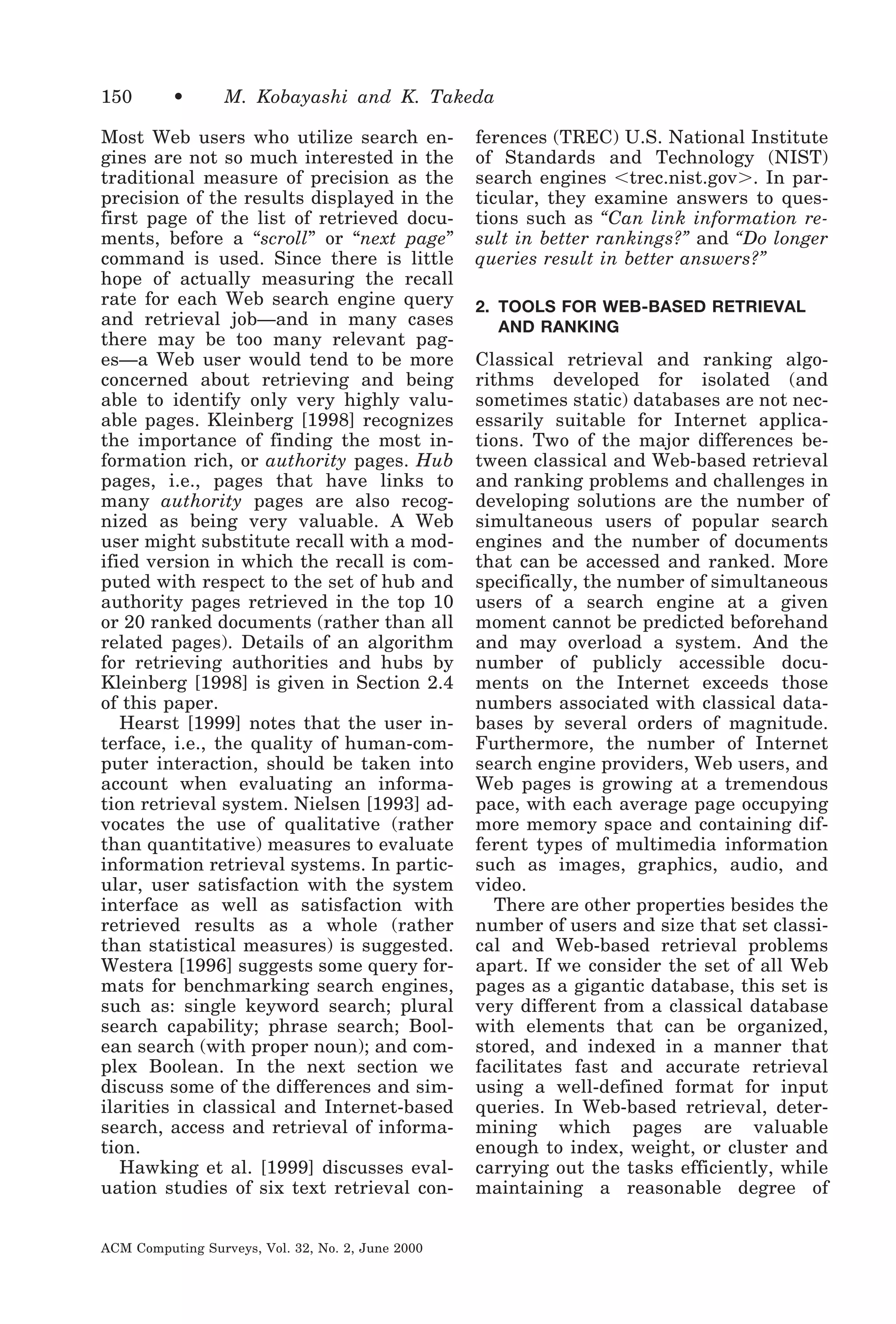 150

•

M. Kobayashi and K. Takeda

Most Web users who utilize search engines are not so much interested in the
traditional measure of precision as the
precision of the results displayed in the
first page of the list of retrieved documents, before a “scroll” or “next page”
command is used. Since there is little
hope of actually measuring the recall
rate for each Web search engine query
and retrieval job—and in many cases
there may be too many relevant pages—a Web user would tend to be more
concerned about retrieving and being
able to identify only very highly valuable pages. Kleinberg [1998] recognizes
the importance of finding the most information rich, or authority pages. Hub
pages, i.e., pages that have links to
many authority pages are also recognized as being very valuable. A Web
user might substitute recall with a modified version in which the recall is computed with respect to the set of hub and
authority pages retrieved in the top 10
or 20 ranked documents (rather than all
related pages). Details of an algorithm
for retrieving authorities and hubs by
Kleinberg [1998] is given in Section 2.4
of this paper.
Hearst [1999] notes that the user interface, i.e., the quality of human-computer interaction, should be taken into
account when evaluating an information retrieval system. Nielsen [1993] advocates the use of qualitative (rather
than quantitative) measures to evaluate
information retrieval systems. In particular, user satisfaction with the system
interface as well as satisfaction with
retrieved results as a whole (rather
than statistical measures) is suggested.
Westera [1996] suggests some query formats for benchmarking search engines,
such as: single keyword search; plural
search capability; phrase search; Boolean search (with proper noun); and complex Boolean. In the next section we
discuss some of the differences and similarities in classical and Internet-based
search, access and retrieval of information.
Hawking et al. [1999] discusses evaluation studies of six text retrieval conACM Computing Surveys, Vol. 32, No. 2, June 2000

ferences (TREC) U.S. National Institute
of Standards and Technology (NIST)
search engines Ͻtrec.nist.govϾ. In particular, they examine answers to questions such as “Can link information result in better rankings?” and “Do longer
queries result in better answers?”
2. TOOLS FOR WEB-BASED RETRIEVAL
AND RANKING

Classical retrieval and ranking algorithms developed for isolated (and
sometimes static) databases are not necessarily suitable for Internet applications. Two of the major differences between classical and Web-based retrieval
and ranking problems and challenges in
developing solutions are the number of
simultaneous users of popular search
engines and the number of documents
that can be accessed and ranked. More
specifically, the number of simultaneous
users of a search engine at a given
moment cannot be predicted beforehand
and may overload a system. And the
number of publicly accessible documents on the Internet exceeds those
numbers associated with classical databases by several orders of magnitude.
Furthermore, the number of Internet
search engine providers, Web users, and
Web pages is growing at a tremendous
pace, with each average page occupying
more memory space and containing different types of multimedia information
such as images, graphics, audio, and
video.
There are other properties besides the
number of users and size that set classical and Web-based retrieval problems
apart. If we consider the set of all Web
pages as a gigantic database, this set is
very different from a classical database
with elements that can be organized,
stored, and indexed in a manner that
facilitates fast and accurate retrieval
using a well-defined format for input
queries. In Web-based retrieval, determining which pages are valuable
enough to index, weight, or cluster and
carrying out the tasks efficiently, while
maintaining a reasonable degree of

 