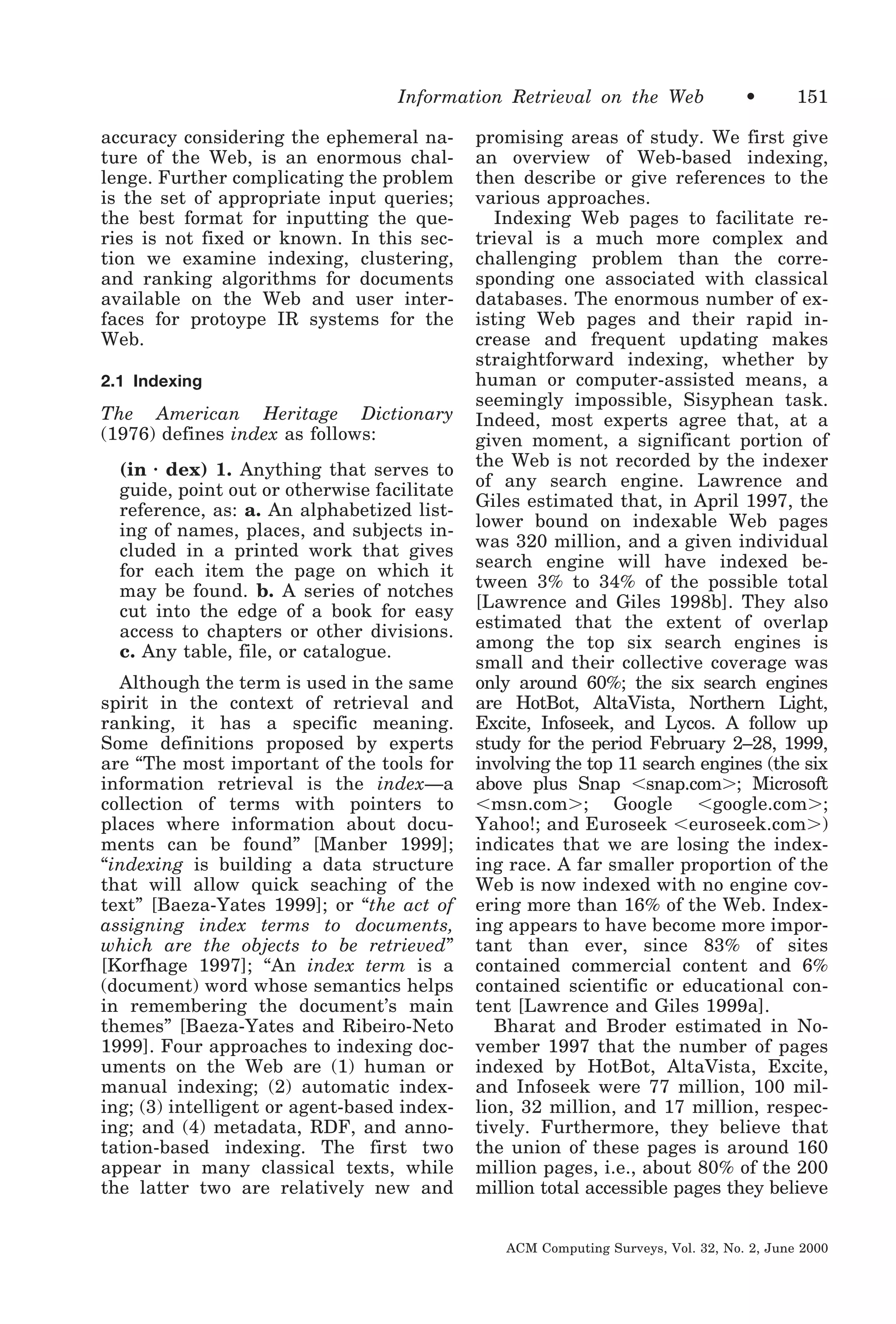 Information Retrieval on the Web
accuracy considering the ephemeral nature of the Web, is an enormous challenge. Further complicating the problem
is the set of appropriate input queries;
the best format for inputting the queries is not fixed or known. In this section we examine indexing, clustering,
and ranking algorithms for documents
available on the Web and user interfaces for protoype IR systems for the
Web.
2.1 Indexing

The American Heritage Dictionary
(1976) defines index as follows:
(in ⅐ dex) 1. Anything that serves to
guide, point out or otherwise facilitate
reference, as: a. An alphabetized listing of names, places, and subjects included in a printed work that gives
for each item the page on which it
may be found. b. A series of notches
cut into the edge of a book for easy
access to chapters or other divisions.
c. Any table, file, or catalogue.
Although the term is used in the same
spirit in the context of retrieval and
ranking, it has a specific meaning.
Some definitions proposed by experts
are “The most important of the tools for
information retrieval is the index—a
collection of terms with pointers to
places where information about documents can be found” [Manber 1999];
“indexing is building a data structure
that will allow quick seaching of the
text” [Baeza-Yates 1999]; or “the act of
assigning index terms to documents,
which are the objects to be retrieved”
[Korfhage 1997]; “An index term is a
(document) word whose semantics helps
in remembering the document’s main
themes” [Baeza-Yates and Ribeiro-Neto
1999]. Four approaches to indexing documents on the Web are (1) human or
manual indexing; (2) automatic indexing; (3) intelligent or agent-based indexing; and (4) metadata, RDF, and annotation-based indexing. The first two
appear in many classical texts, while
the latter two are relatively new and

•

151

promising areas of study. We first give
an overview of Web-based indexing,
then describe or give references to the
various approaches.
Indexing Web pages to facilitate retrieval is a much more complex and
challenging problem than the corresponding one associated with classical
databases. The enormous number of existing Web pages and their rapid increase and frequent updating makes
straightforward indexing, whether by
human or computer-assisted means, a
seemingly impossible, Sisyphean task.
Indeed, most experts agree that, at a
given moment, a significant portion of
the Web is not recorded by the indexer
of any search engine. Lawrence and
Giles estimated that, in April 1997, the
lower bound on indexable Web pages
was 320 million, and a given individual
search engine will have indexed between 3% to 34% of the possible total
[Lawrence and Giles 1998b]. They also
estimated that the extent of overlap
among the top six search engines is
small and their collective coverage was
only around 60%; the six search engines
are HotBot, AltaVista, Northern Light,
Excite, Infoseek, and Lycos. A follow up
study for the period February 2–28, 1999,
involving the top 11 search engines (the six
above plus Snap Ͻsnap.comϾ; Microsoft
Ͻmsn.comϾ; Google Ͻgoogle.comϾ;
Yahoo!; and Euroseek Ͻeuroseek.comϾ)
indicates that we are losing the indexing race. A far smaller proportion of the
Web is now indexed with no engine covering more than 16% of the Web. Indexing appears to have become more important than ever, since 83% of sites
contained commercial content and 6%
contained scientific or educational content [Lawrence and Giles 1999a].
Bharat and Broder estimated in November 1997 that the number of pages
indexed by HotBot, AltaVista, Excite,
and Infoseek were 77 million, 100 million, 32 million, and 17 million, respectively. Furthermore, they believe that
the union of these pages is around 160
million pages, i.e., about 80% of the 200
million total accessible pages they believe
ACM Computing Surveys, Vol. 32, No. 2, June 2000

 