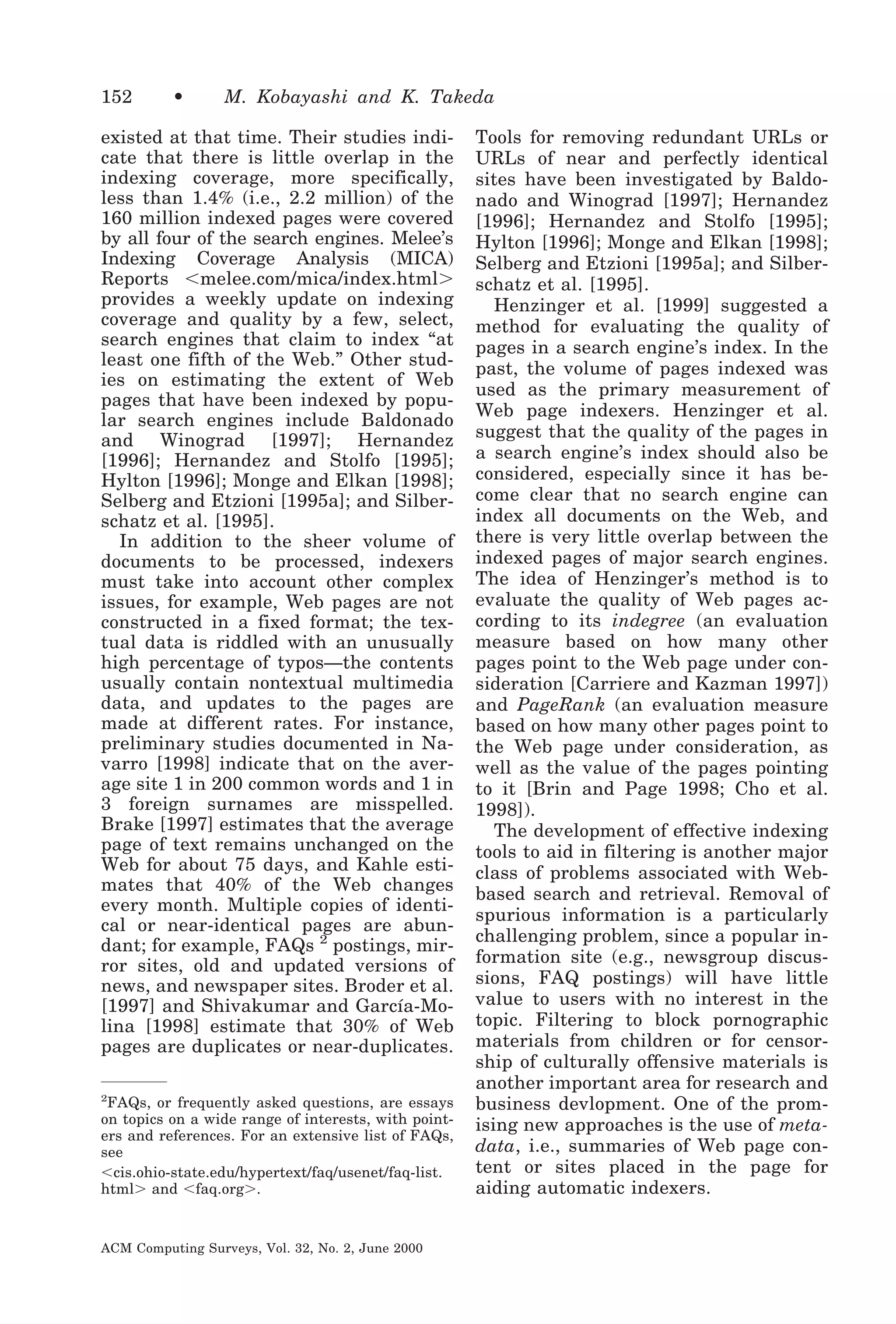 152

•

M. Kobayashi and K. Takeda

existed at that time. Their studies indicate that there is little overlap in the
indexing coverage, more specifically,
less than 1.4% (i.e., 2.2 million) of the
160 million indexed pages were covered
by all four of the search engines. Melee’s
Indexing Coverage Analysis (MICA)
Reports Ͻmelee.com/mica/index.htmlϾ
provides a weekly update on indexing
coverage and quality by a few, select,
search engines that claim to index “at
least one fifth of the Web.” Other studies on estimating the extent of Web
pages that have been indexed by popular search engines include Baldonado
and Winograd [1997]; Hernandez
[1996]; Hernandez and Stolfo [1995];
Hylton [1996]; Monge and Elkan [1998];
Selberg and Etzioni [1995a]; and Silberschatz et al. [1995].
In addition to the sheer volume of
documents to be processed, indexers
must take into account other complex
issues, for example, Web pages are not
constructed in a fixed format; the textual data is riddled with an unusually
high percentage of typos—the contents
usually contain nontextual multimedia
data, and updates to the pages are
made at different rates. For instance,
preliminary studies documented in Navarro [1998] indicate that on the average site 1 in 200 common words and 1 in
3 foreign surnames are misspelled.
Brake [1997] estimates that the average
page of text remains unchanged on the
Web for about 75 days, and Kahle estimates that 40% of the Web changes
every month. Multiple copies of identical or near-identical pages are abundant; for example, FAQs 2 postings, mirror sites, old and updated versions of
news, and newspaper sites. Broder et al.
[1997] and Shivakumar and García-Molina [1998] estimate that 30% of Web
pages are duplicates or near-duplicates.
2

FAQs, or frequently asked questions, are essays
on topics on a wide range of interests, with pointers and references. For an extensive list of FAQs,
see
Ͻcis.ohio-state.edu/hypertext/faq/usenet/faq-list.
htmlϾ and Ͻfaq.orgϾ.

ACM Computing Surveys, Vol. 32, No. 2, June 2000

Tools for removing redundant URLs or
URLs of near and perfectly identical
sites have been investigated by Baldonado and Winograd [1997]; Hernandez
[1996]; Hernandez and Stolfo [1995];
Hylton [1996]; Monge and Elkan [1998];
Selberg and Etzioni [1995a]; and Silberschatz et al. [1995].
Henzinger et al. [1999] suggested a
method for evaluating the quality of
pages in a search engine’s index. In the
past, the volume of pages indexed was
used as the primary measurement of
Web page indexers. Henzinger et al.
suggest that the quality of the pages in
a search engine’s index should also be
considered, especially since it has become clear that no search engine can
index all documents on the Web, and
there is very little overlap between the
indexed pages of major search engines.
The idea of Henzinger’s method is to
evaluate the quality of Web pages according to its indegree (an evaluation
measure based on how many other
pages point to the Web page under consideration [Carriere and Kazman 1997])
and PageRank (an evaluation measure
based on how many other pages point to
the Web page under consideration, as
well as the value of the pages pointing
to it [Brin and Page 1998; Cho et al.
1998]).
The development of effective indexing
tools to aid in filtering is another major
class of problems associated with Webbased search and retrieval. Removal of
spurious information is a particularly
challenging problem, since a popular information site (e.g., newsgroup discussions, FAQ postings) will have little
value to users with no interest in the
topic. Filtering to block pornographic
materials from children or for censorship of culturally offensive materials is
another important area for research and
business devlopment. One of the promising new approaches is the use of metadata, i.e., summaries of Web page content or sites placed in the page for
aiding automatic indexers.

 