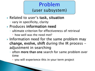 Problem

(user subsystem)


Related to user‟s task, situation
◦ vary in specificity, clarity



Produces information need
◦ ultimate criterion for effectiveness of retrieval
 how well was the need met?



Information need for the same problem may
change, evolve, shift during the IR process adjustment in searching
◦ often more than one search for same problem over
time
 you will experience this in your term project

 