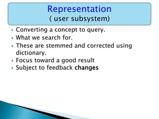 Representation
( user subsystem)








Converting a concept to query.
What we search for.
These are stemmed and corrected using
dictionary.
Focus toward a good result
Subject to feedback changes

 