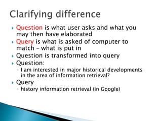 





Question is what user asks and what you
may then have elaborated
Query is what is asked of computer to
match – what is put in
Question is transformed into query
Question:

◦ I am interested in major historical developments
in the area of information retrieval?



Query

◦ history information retrieval (in Google)

 
