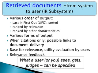 Retrieved documents -from system
to user (IR Subsystem)



Various order of output:
◦ Last In First Out (LIFO); sorted
◦ ranked by relevance
◦ ranked by other characteristics







Various forms of output
When citations only: possible links to
document delivery
Base for relevance, utility evaluation by users
Relevance feedback

What a user (or you) sees, gets,
judges – can be specified

 