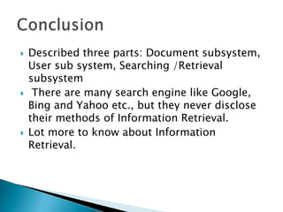 





Described three parts: Document subsystem,
User sub system, Searching /Retrieval
subsystem
There are many search engine like Google,
Bing and Yahoo etc., but they never disclose
their methods of Information Retrieval.
Lot more to know about Information
Retrieval.

 