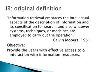 “Information retrieval embraces the intellectual
aspects of the description of information and
its specification for search, and also whatever
systems, techniques, or machines are
employed to carry out the operation.”
Calvin Mooers, 1951
Objective:
Provide the users with effective access to &
interaction with information resources.

 