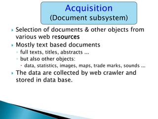 Acquisition

(Document subsystem)




Selection of documents & other objects from
various web resources
Mostly text based documents
◦ full texts, titles, abstracts ...
◦ but also other objects:
 data, statistics, images, maps, trade marks, sounds ...



The data are collected by web crawler and
stored in data base.

 