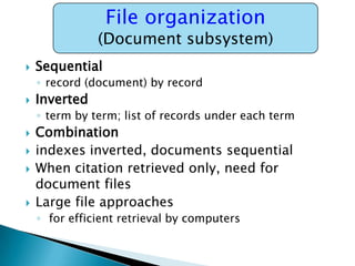 File organization

(Document subsystem)


Sequential
◦ record (document) by record



Inverted
◦ term by term; list of records under each term







Combination
indexes inverted, documents sequential
When citation retrieved only, need for
document files
Large file approaches
◦ for efficient retrieval by computers

 