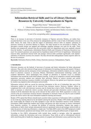 Information and Knowledge Management

www.iiste.org

ISSN 2224-5758 (Paper) ISSN 2224-896X (Online)
Vol.3, No.9, 2013

Information Retrieval Skills and Use of Library Electronic
Resources by University Undergraduates in Nigeria
Margaret-Mary Ekenna1 * Mabawonku Iyabo 2
1.
2.

Librarian with National Universities Commission (NUC) Abuja, Nigeria.

Professor of Library Science, Department of Library and Information Studies, University of Ibadan,
Nigeria
E-mail of the corresponding author: ekennamargaret@yahoo.com

Abstract
There is an increase in provision of electronic resources in Nigerian university libraries, yet studies have
revealed that there is low use of the resources by undergraduates and this is due to lack of information retrieval
skills. Hence, the study, tried to find the impact of information retrieval skills on students’ utilisation of
electronic resources in university libraries in Nigeria. The study focused on ten universities in Nigeria. The
descriptive research design was adopted and multistage sampling technique was used for the study. Three
faculties were purposively selected from the universities while two departments each were randomly selected
from the faculties. A questionnaire, (Information Retrieval Skills and Utilisation of Electronic Resources) was
used. Two research questions were posed and two hypotheses tested at 0.05 level of significance. Informational
retrieval skills, operational retrieval skills and strategic retrieval skills correlated significantly with students’
utilisation of electronic resources for research. The data showed that undergraduates lacked requisite skills for
the use of e-resources.
Keywords: Information Retrieval Skills, Library, Electronic resources, Undergraduates, Nigeria.
1. Introduction
Electronic resources are the bedrock of provision of accurate and timely information for better educational
outcomes. They aid in the retrieval of huge amount of information for teaching, learning and research. Owing to
information explosion and the emergence of new technologies, information needed by students are now, majorly
found in electronic resources in university libraries, Information communication technology centres and
computer laboratories. These technologies have brought an alternative to facilitate access to scholarly
information from around the world which enhances learning. In this era of competitive research and knowledge
acquisition, university students now patronise their university libraries to retrieve accurate and current
information from electronic resources available in all subjects. However, the optimal use of electronic resources
by students may depend on their information retrieval skills.
Information retrieval skills are crucial for retrieving information in this era of technology that most of the
information needed for research can be retrieved from electronic sources. However, students’ efforts to
complement their work with electronic resources may be limited due to lack of skills. Therefore knowledge of
skills is necessary to selectively retrieve accurate, relevant and up-to-date information stored in documents
instead of all the information that may not be relevant for their school work. Skills acquisition is in fact, very
crucial to the use of electronic resources because information in electronic forms can only be used if students
possess the skill to retrieve the exact information needed for learning and research.
Brophy (1993) opined that libraries should reach a position where acquisition of information skills is considered
as one of the key learning objectives for all students entering the university. Brophy (1993) further explained that
this would enable the students to be fully equipped to cope with the information intensive world. Similarly,
Ozoemelem (2009) argued that students must acquire and practice the skills necessary to retrieve information
from electronic resources. To surmount the problem of retrieving information, students may require a
combination of skills which include informational retrieval, operational retrieval and strategic retrieval skills to
make the process of retrieving information a simple task. Van Dijk (2005) cited in Gui (2007) proposed a model
in which informational, operational and strategic skills were used to distinguish different parts of digital skills.
According to Gui (2007), informational skills include those needed to navigate, select the appropriate
information, evaluate the information and re-use information. These skills as well as informational retrieval
skills entail being able to handle the changing contents of computer and information sources and knowing where
6

 