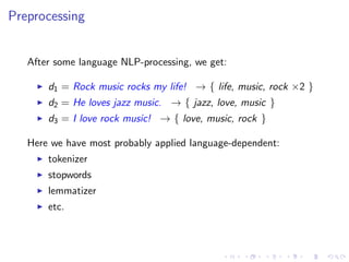 Preprocessing
After some language NLP-processing, we get:
d1 = Rock music rocks my life! → { life, music, rock ×2 }
d2 = He loves jazz music. → { jazz, love, music }
d3 = I love rock music! → { love, music, rock }
Here we have most probably applied language-dependent:
tokenizer
stopwords
lemmatizer
etc.
 