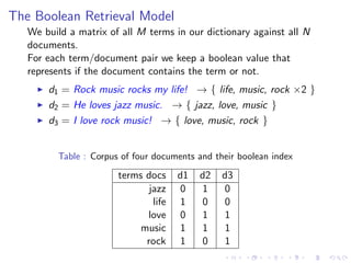 The Boolean Retrieval Model
We build a matrix of all M terms in our dictionary against all N
documents.
For each term/document pair we keep a boolean value that
represents if the document contains the term or not.
d1 = Rock music rocks my life! → { life, music, rock ×2 }
d2 = He loves jazz music. → { jazz, love, music }
d3 = I love rock music! → { love, music, rock }
Table : Corpus of four documents and their boolean index
terms docs d1 d2 d3
jazz 0 1 0
life 1 0 0
love 0 1 1
music 1 1 1
rock 1 0 1
 