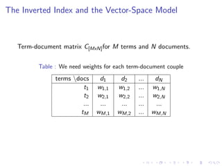 The Inverted Index and the Vector-Space Model
Term-document matrix C[MxN]for M terms and N documents.
Table : We need weights for each term-document couple
terms docs d1 d2 ... dN
t1 w1,1 w1,2 ... w1,N
t2 w2,1 w2,2 ... w2,N
... ... ... ... ...
tM wM,1 wM,2 ... wM,N
 
