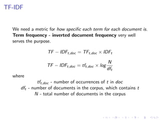 TF-IDF
We need a metric for how speciﬁc each term for each document is.
Term frequency - inverted document frequency very well
serves the purpose.
TF − IDFt,doc = TFt,doc × IDFt
TF − IDFt,doc = tft,doc × log
N
dft
where
tft,doc - number of occurrences of t in doc
dft - number of documents in the corpus, which contains t
N - total number of documents in the corpus
 