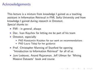 Acknowledgements
This lecture is a mixture from knowledge I gained as a teaching
assistant in Information Retrieval in FMI, Soﬁa University and from
knowledge I gained during research in Ontotext.
Special thanks to:
FMI - in general, always
Doc. Ivan Koychev for letting me be part of his team
Ontotext, especially
PhD Konstantin Kutzkov for our work on recommendations
PhD Laura Tolo¸si for her guidance
Prof. Christopher Manning of Stanford for opening
“Introduction to Information Retrieval” for all of us
Jure Leskovec, Anand Rajaraman, Jeﬀ Ullman for “Mining
Massive Datasets” book and course
 