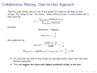 Collaborative ﬁltering. User-to-User Approach
Take the most similar users to user X and predict X’s taste on the base of their
ratings. The rating of user i for movie j, where SU(i) are user i’s most closest user is
then given by:
rij =
m∈SU(i) sim(m, j) ∗ rmj
m∈SU(i) sim(m, j)
Example:
SU(Anna) = {Boyan}
rBoyan,O11 = −
7
3
Our prediction for
rAnna,O11 =
0.092 ∗ (−7
3
)
0.092
= −
7
3
RAnna,O11 = avg(RAnna,j ) + rAnna,O11 = 4 −
7
3
= 1.67
For each user we need to ﬁrst screen out the best similar users, then rate each
element separately
Then we suggest the items with highest predicted ratings to the user
 