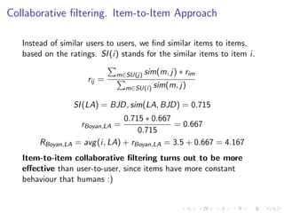 Collaborative ﬁltering. Item-to-Item Approach
Instead of similar users to users, we ﬁnd similar items to items,
based on the ratings. SI(i) stands for the similar items to item i.
rij =
m∈SU(j) sim(m, j) ∗ rim
m∈SU(i) sim(m, j)
SI(LA) = BJD, sim(LA, BJD) = 0.715
rBoyan,LA =
0.715 ∗ 0.667
0.715
= 0.667
RBoyan,LA = avg(i, LA) + rBoyan,LA = 3.5 + 0.667 = 4.167
Item-to-item collaborative ﬁltering turns out to be more
eﬀective than user-to-user, since items have more constant
behaviour that humans :)
 