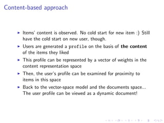 Content-based approach
Items’ content is observed. No cold start for new item :) Still
have the cold start on new user, though.
Users are generated a profile on the basis of the content
of the items they liked
This proﬁle can be represented by a vector of weights in the
content representation space
Then, the user’s proﬁle can be examined for proximity to
items in this space
Back to the vector-space model and the documents space...
The user proﬁle can be viewed as a dynamic document!
 