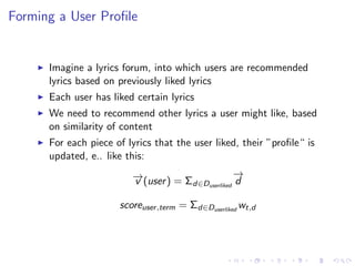 Forming a User Proﬁle
Imagine a lyrics forum, into which users are recommended
lyrics based on previously liked lyrics
Each user has liked certain lyrics
We need to recommend other lyrics a user might like, based
on similarity of content
For each piece of lyrics that the user liked, their ”proﬁle“ is
updated, e.. like this:
−→v (user) = Σd∈Duserliked
−→
d
scoreuser,term = Σd∈Duserliked
wt,d
 