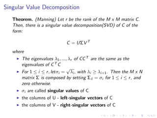 Singular Value Decomposition
Theorem. (Manning) Let r be the rank of the M x M matrix C.
Then, there is a singular value decomposition(SVD) of C of the
form:
C = UΣV T
where
The eigenvalues λ1, ..., λr of CCT are the same as the
eigenvalues of CT C
For 1 ≤ i ≤ r, letσi =
√
λi , with λi ≥ λi+1. Then the M x N
matrix Σ is composed by setting Σii = σi for 1 ≤ i ≤ r, and
zero otherwise.
σi are called singular values of C
the columns of U - left-singular vectors of C
the columns of V - right-singular vectors of C
 