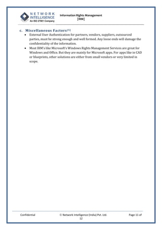 Information Rights Management
                                         [IRM]


c. Miscellaneous Factors [ 5 ]
      External User Authentication for partners, vendors, suppliers, outsourced
       parties, must be strong enough and well formed. Any loose ends will damage the
       confidentiality of the information.
      Most IRM's like Microsoft’s Windows Rights Management Services are great for
       Windows and Office. But they are mainly for Microsoft apps. For apps like in CAD
       or blueprints, other solutions are either from small vendors or very limited in
       scope.




Confidential                 Network Intelligence (India) Pvt. Ltd.         Page 11 of
                                           12
 