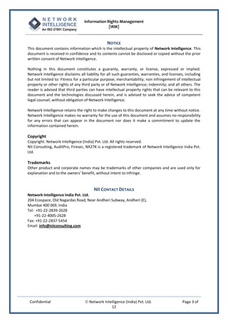 Information Rights Management
                                               [IRM]


                                                NOTICE
This document contains information which is the intellectual property of Network Intelligence. This
document is received in confidence and its contents cannot be disclosed or copied without the prior
written consent of Network Intelligence.

Nothing in this document constitutes a guaranty, warranty, or license, expressed or implied.
Network Intelligence disclaims all liability for all such guaranties, warranties, and licenses, including
but not limited to: Fitness for a particular purpose; merchantability; non infringement of intellectual
property or other rights of any third party or of Network Intelligence; indemnity; and all others. The
reader is advised that third parties can have intellectual property rights that can be relevant to this
document and the technologies discussed herein, and is advised to seek the advice of competent
legal counsel, without obligation of Network Intelligence.

Network Intelligence retains the right to make changes to this document at any time without notice.
Network Intelligence makes no warranty for the use of this document and assumes no responsibility
for any errors that can appear in the document nor does it make a commitment to update the
information contained herein.

Copyright
Copyright. Network Intelligence (India) Pvt. Ltd. All rights reserved.
NII Consulting, AuditPro, Firesec, NX27K is a registered trademark of Network Intelligence India Pvt.
Ltd.

Trademarks
Other product and corporate names may be trademarks of other companies and are used only for
explanation and to the owners' benefit, without intent to infringe.


                                     NII CONTACT DETAILS
Network Intelligence India Pvt. Ltd.
204 Ecospace, Old Nagardas Road, Near Andheri Subway, Andheri (E),
Mumbai 400 069, India
Tel: +91-22-2839-2628
    +91-22-4005-2628
Fax: +91-22-2837-5454
Email: info@niiconsulting.com




 Confidential                      Network Intelligence (India) Pvt. Ltd.                    Page 3 of
                                                12
 