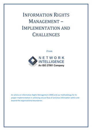 INFORMATION RIGHTS
              MANAGEMENT –
            IMPLEMENTATION AND
                CHALLENGES

                                          From




An article on Information Rights Management (IRM) and our methodology for its
proper implementation in achieving secure flow of sensitive information within and
beyond the organizational boundaries.
 
