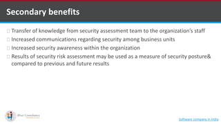 Secondary benefits
Transfer of knowledge from security assessment team to the organization’s staff
Increased communications regarding security among business units
Increased security awareness within the organization
Results of security risk assessment may be used as a measure of security posture&
compared to previous and future results
Software company in India
 