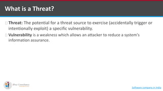 Threat: The potential for a threat source to exercise (accidentally trigger or
intentionally exploit) a specific vulnerability.
Vulnerability is a weakness which allows an attacker to reduce a system's
information assurance.
What is a Threat?
Software company in India
 