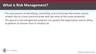 What is Risk Management?
The total process of identifying, controlling, and minimizing information system
related risks to a level commensurate with the value of the assets protected
The goal of a risk management program is to protect the organization and its ability
to perform its mission from IT-related risk
Software company in India
 