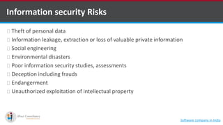 Information security Risks
Theft of personal data
Information leakage, extraction or loss of valuable private information
Social engineering
Environmental disasters
Poor information security studies, assessments
Deception including frauds
Endangerment
Unauthorized exploitation of intellectual property
Software company in India
 