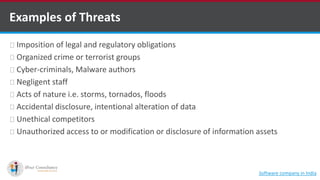 Examples of Threats
Imposition of legal and regulatory obligations
Organized crime or terrorist groups
Cyber-criminals, Malware authors
Negligent staff
Acts of nature i.e. storms, tornados, floods
Accidental disclosure, intentional alteration of data
Unethical competitors
Unauthorized access to or modification or disclosure of information assets
Software company in India
 